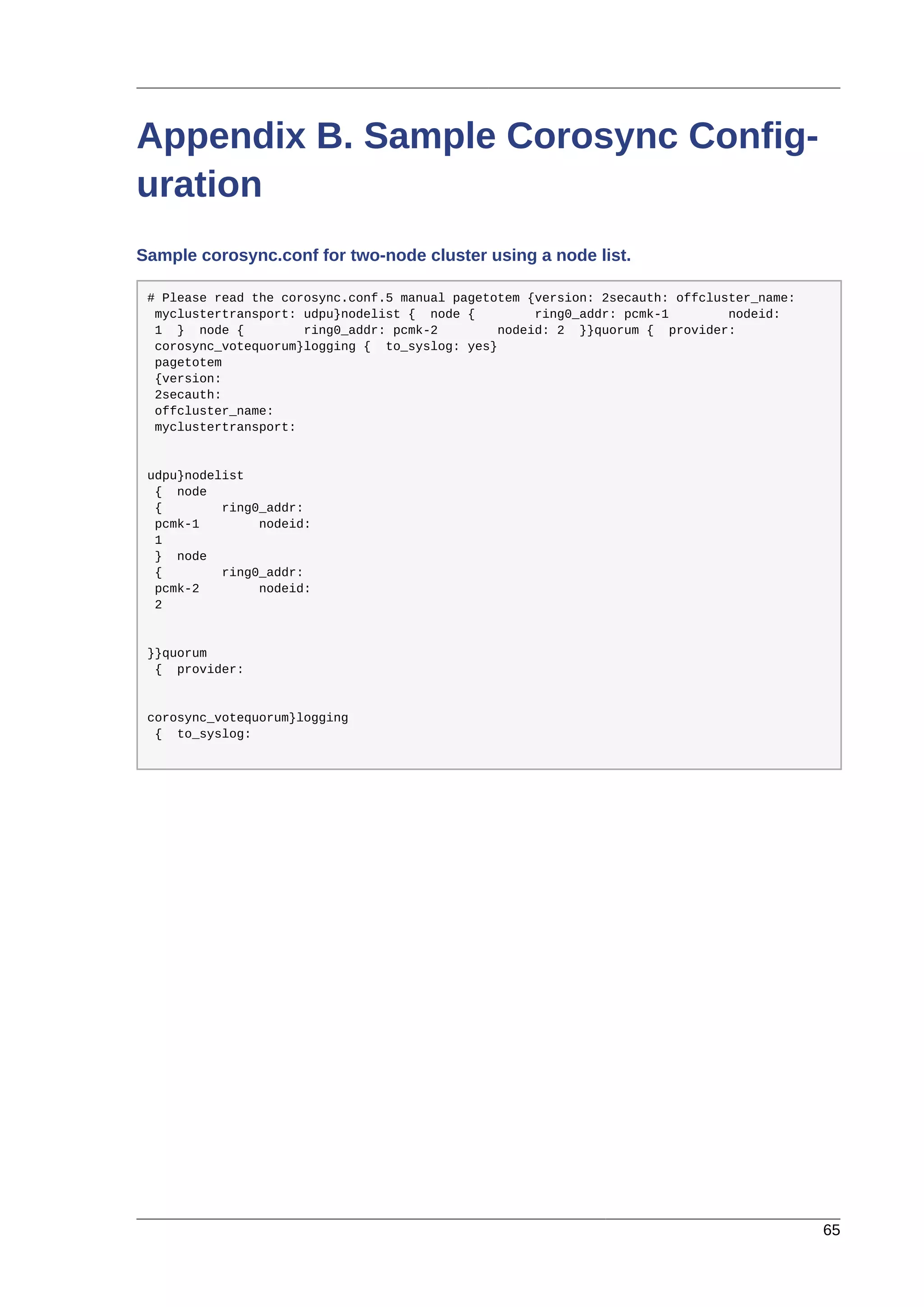 65
Appendix B. Sample Corosync Config-
uration
Sample corosync.conf for two-node cluster using a node list.
# Please read the corosync.conf.5 manual pagetotem {version: 2secauth: offcluster_name:
myclustertransport: udpu}nodelist { node { ring0_addr: pcmk-1 nodeid:
1 } node { ring0_addr: pcmk-2 nodeid: 2 }}quorum { provider:
corosync_votequorum}logging { to_syslog: yes}
pagetotem
{version:
2secauth:
offcluster_name:
myclustertransport:
udpu}nodelist
{ node
{ ring0_addr:
pcmk-1 nodeid:
1
} node
{ ring0_addr:
pcmk-2 nodeid:
2
}}quorum
{ provider:
corosync_votequorum}logging
{ to_syslog:
 