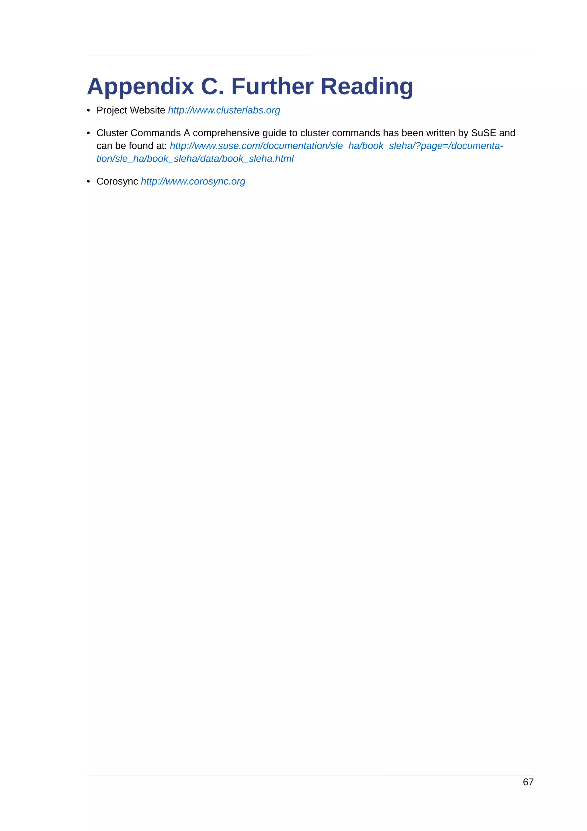 67
Appendix C. Further Reading
• Project Website http://www.clusterlabs.org
• Cluster Commands A comprehensive guide to cluster commands has been written by SuSE and
can be found at: http://www.suse.com/documentation/sle_ha/book_sleha/?page=/documenta-
tion/sle_ha/book_sleha/data/book_sleha.html
• Corosync http://www.corosync.org
 