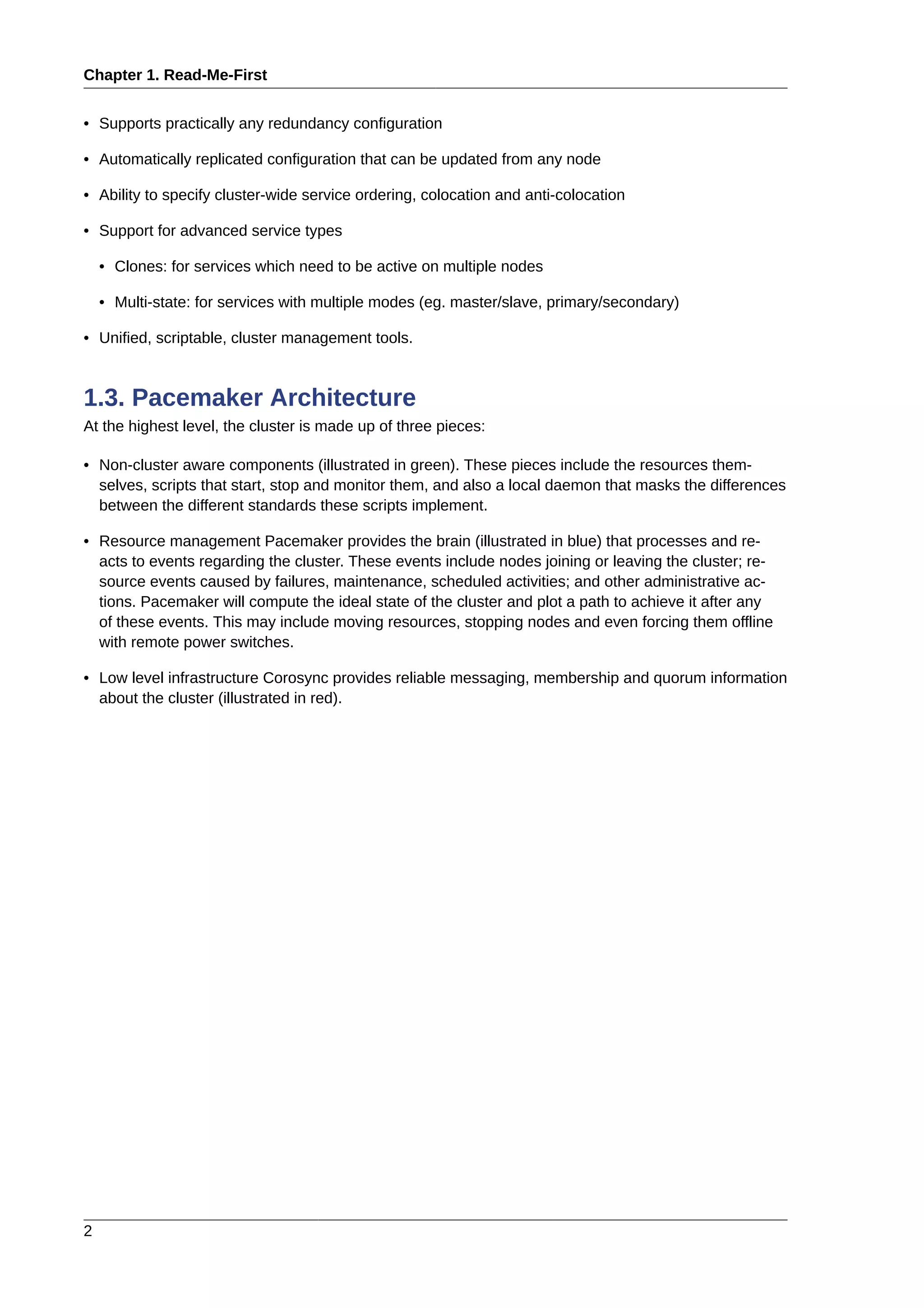 Chapter 1. Read-Me-First
2
• Supports practically any redundancy configuration
• Automatically replicated configuration that can be updated from any node
• Ability to specify cluster-wide service ordering, colocation and anti-colocation
• Support for advanced service types
• Clones: for services which need to be active on multiple nodes
• Multi-state: for services with multiple modes (eg. master/slave, primary/secondary)
• Unified, scriptable, cluster management tools.
1.3. Pacemaker Architecture
At the highest level, the cluster is made up of three pieces:
• Non-cluster aware components (illustrated in green). These pieces include the resources them-
selves, scripts that start, stop and monitor them, and also a local daemon that masks the differences
between the different standards these scripts implement.
• Resource management Pacemaker provides the brain (illustrated in blue) that processes and re-
acts to events regarding the cluster. These events include nodes joining or leaving the cluster; re-
source events caused by failures, maintenance, scheduled activities; and other administrative ac-
tions. Pacemaker will compute the ideal state of the cluster and plot a path to achieve it after any
of these events. This may include moving resources, stopping nodes and even forcing them offline
with remote power switches.
• Low level infrastructure Corosync provides reliable messaging, membership and quorum information
about the cluster (illustrated in red).
 