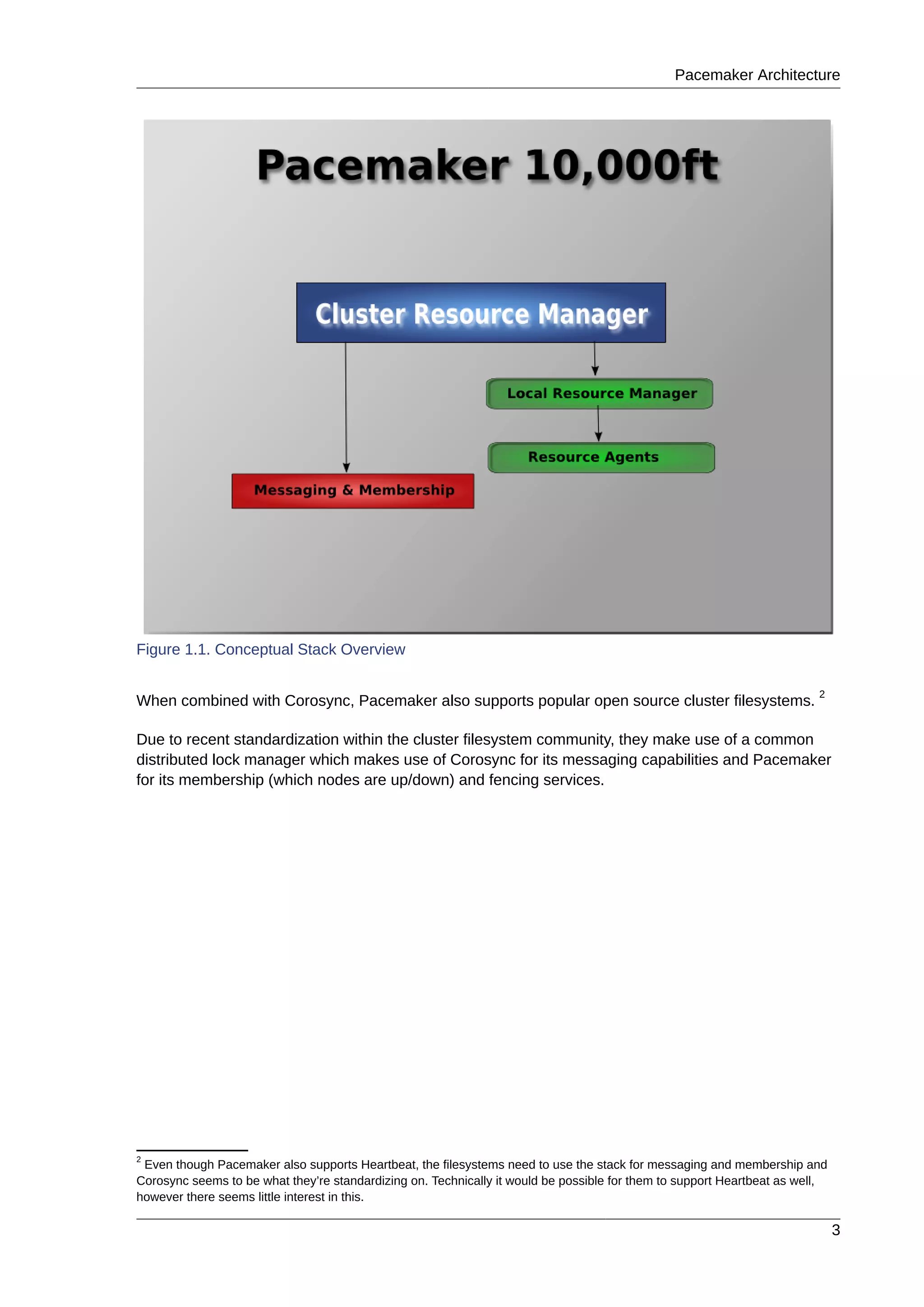 Pacemaker Architecture
3
Figure 1.1. Conceptual Stack Overview
When combined with Corosync, Pacemaker also supports popular open source cluster filesystems.
2
Due to recent standardization within the cluster filesystem community, they make use of a common
distributed lock manager which makes use of Corosync for its messaging capabilities and Pacemaker
for its membership (which nodes are up/down) and fencing services.
2
Even though Pacemaker also supports Heartbeat, the filesystems need to use the stack for messaging and membership and
Corosync seems to be what they’re standardizing on. Technically it would be possible for them to support Heartbeat as well,
however there seems little interest in this.
 