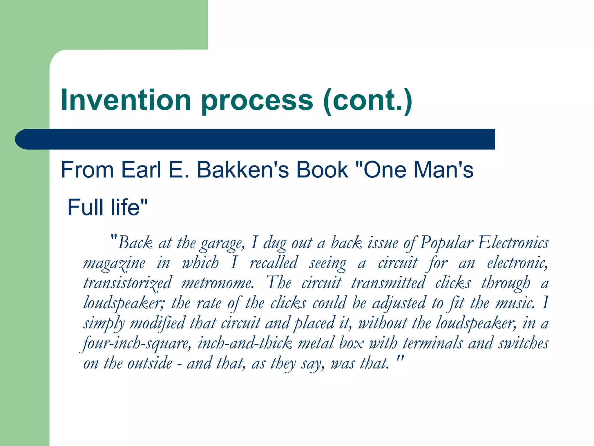 Invention process (cont.) From Earl E. Bakken's Book "One Man's Full life" " Back at the garage, I dug out a back issue of Popular Electronics magazine in which I recalled seeing a circuit for an electronic, transistorized metronome. The circuit transmitted clicks through a loudspeaker; the rate of the clicks could be adjusted to fit the music. I simply modified that circuit and placed it, without the loudspeaker, in a four-inch-square, inch-and-thick metal box with terminals and switches on the outside - and that, as they say, was that. " 
