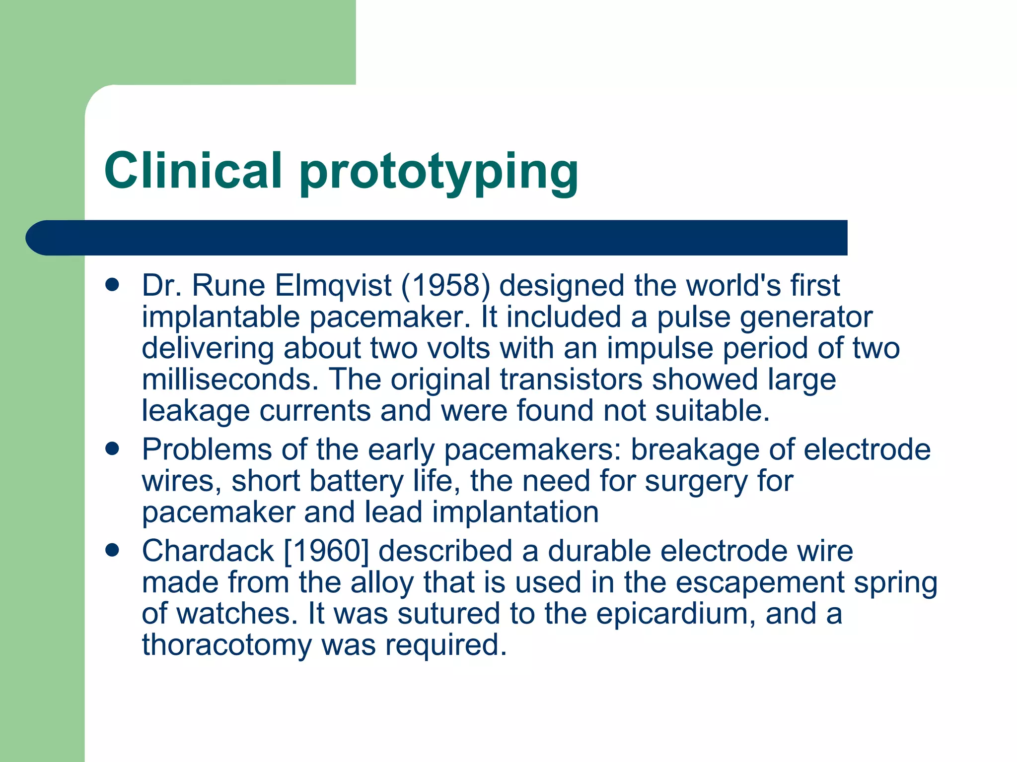 Clinical prototyping Dr. Rune Elmqvist (1958) designed the world's first implantable pacemaker. It included a pulse generator delivering about two volts with an impulse period of two milliseconds. The original transistors showed large leakage currents and were found not suitable.   Problems of the early pacemakers: breakage of electrode wires, short battery life, the need for surgery for pacemaker and lead implantation  Chardack [1960] described a durable electrode wire made from the alloy that is used in the escapement spring of watches. It was sutured to the epicardium, and a thoracotomy was required.  