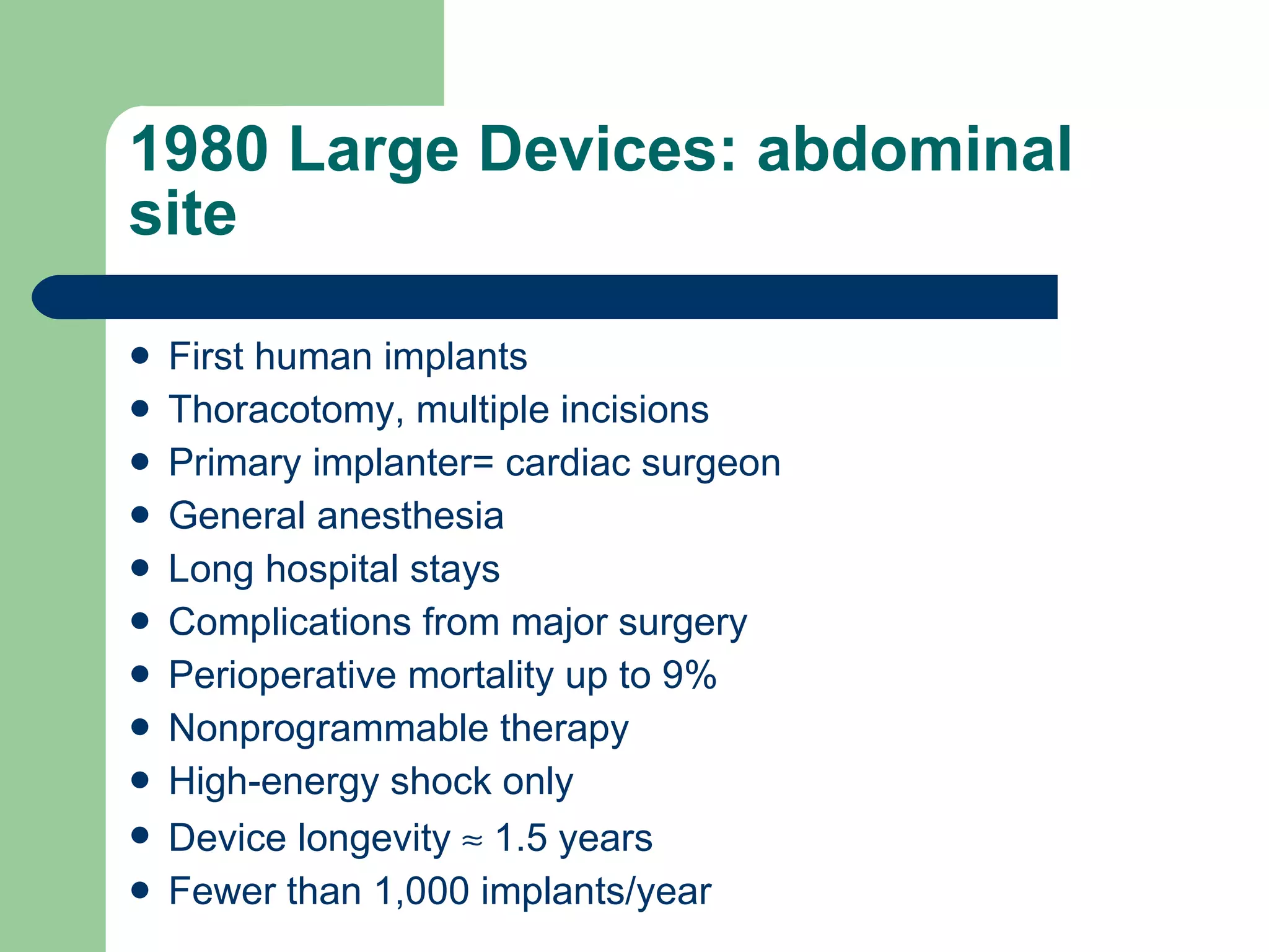 1980 Large Devices: abdominal site First human implants Thoracotomy, multiple incisions Primary implanter= cardiac surgeon General anesthesia Long hospital stays Complications from major surgery Perioperative mortality up to 9% Nonprogrammable therapy High-energy shock only Device longevity    1.5 years Fewer than 1,000 implants/year 