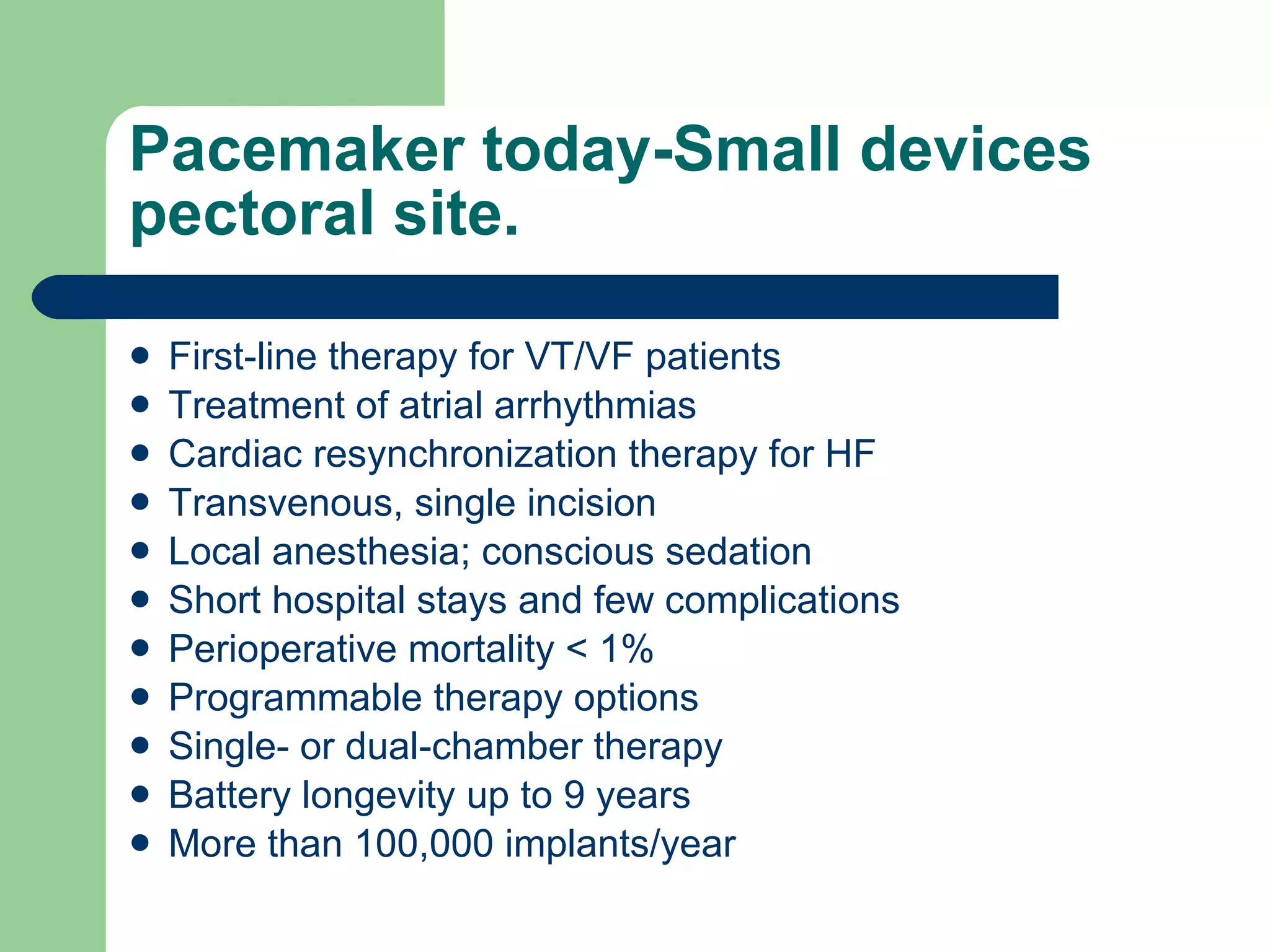 Pacemaker today-Small devices pectoral site. First-line therapy for VT/VF patients Treatment of atrial arrhythmias Cardiac resynchronization therapy for HF Transvenous, single incision Local anesthesia; conscious sedation Short hospital stays and few complications Perioperative mortality < 1% Programmable therapy options Single- or dual-chamber therapy Battery longevity up to 9 years More than 100,000 implants/year 