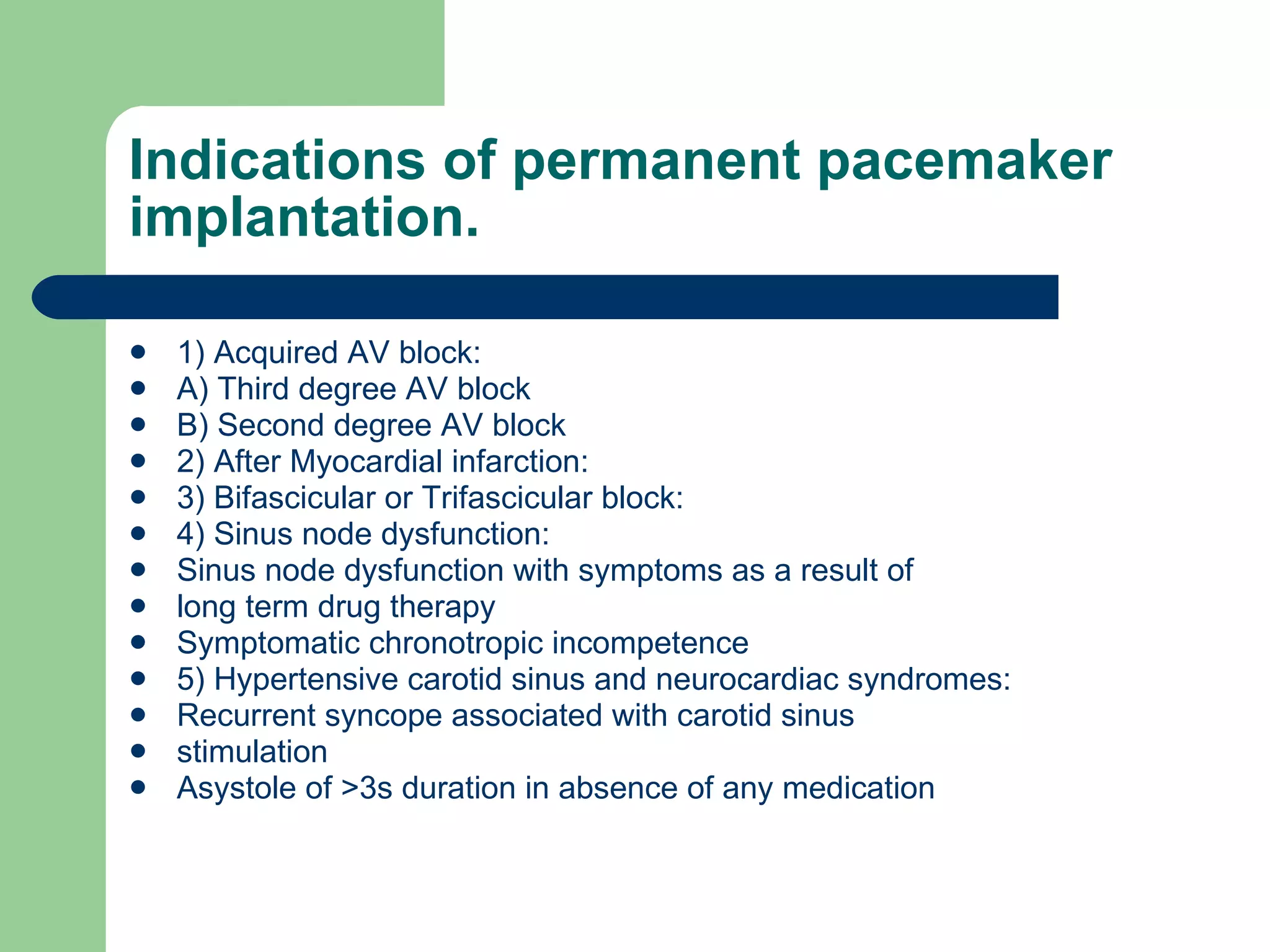 Indications of permanent pacemaker implantation. 1) Acquired AV block: A) Third degree AV block B) Second degree AV block 2) After Myocardial infarction: 3) Bifascicular or Trifascicular block: 4) Sinus node dysfunction: Sinus node dysfunction with symptoms as a result of long term drug therapy Symptomatic chronotropic incompetence 5) Hypertensive carotid sinus and neurocardiac syndromes: Recurrent syncope associated with carotid sinus stimulation Asystole of >3s duration in absence of any medication 
