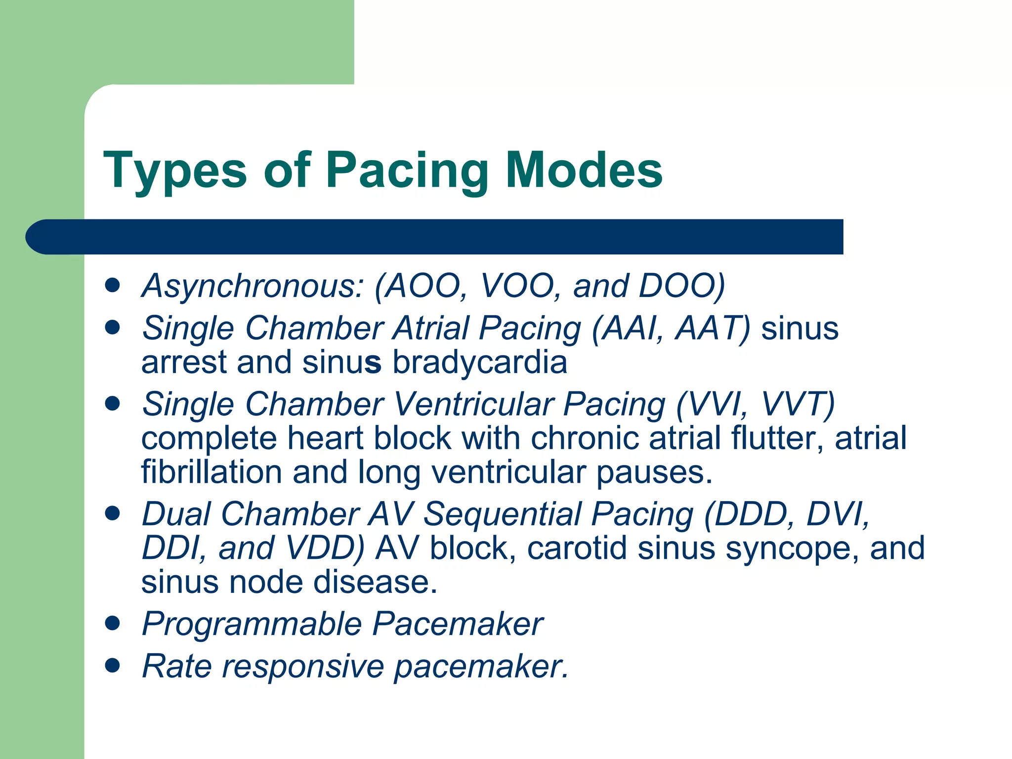 Types of Pacing Modes Asynchronous: (AOO, VOO, and DOO) Single Chamber Atrial Pacing (AAI, AAT)  sinus arrest and sinu s  bradycardia Single Chamber Ventricular Pacing (VVI, VVT)  complete heart block with chronic atrial flutter, atrial fibrillation and long ventricular pauses. Dual Chamber AV Sequential Pacing (DDD, DVI, DDI, and VDD)  AV block, carotid sinus syncope, and sinus node disease. Programmable Pacemaker Rate responsive pacemaker. 