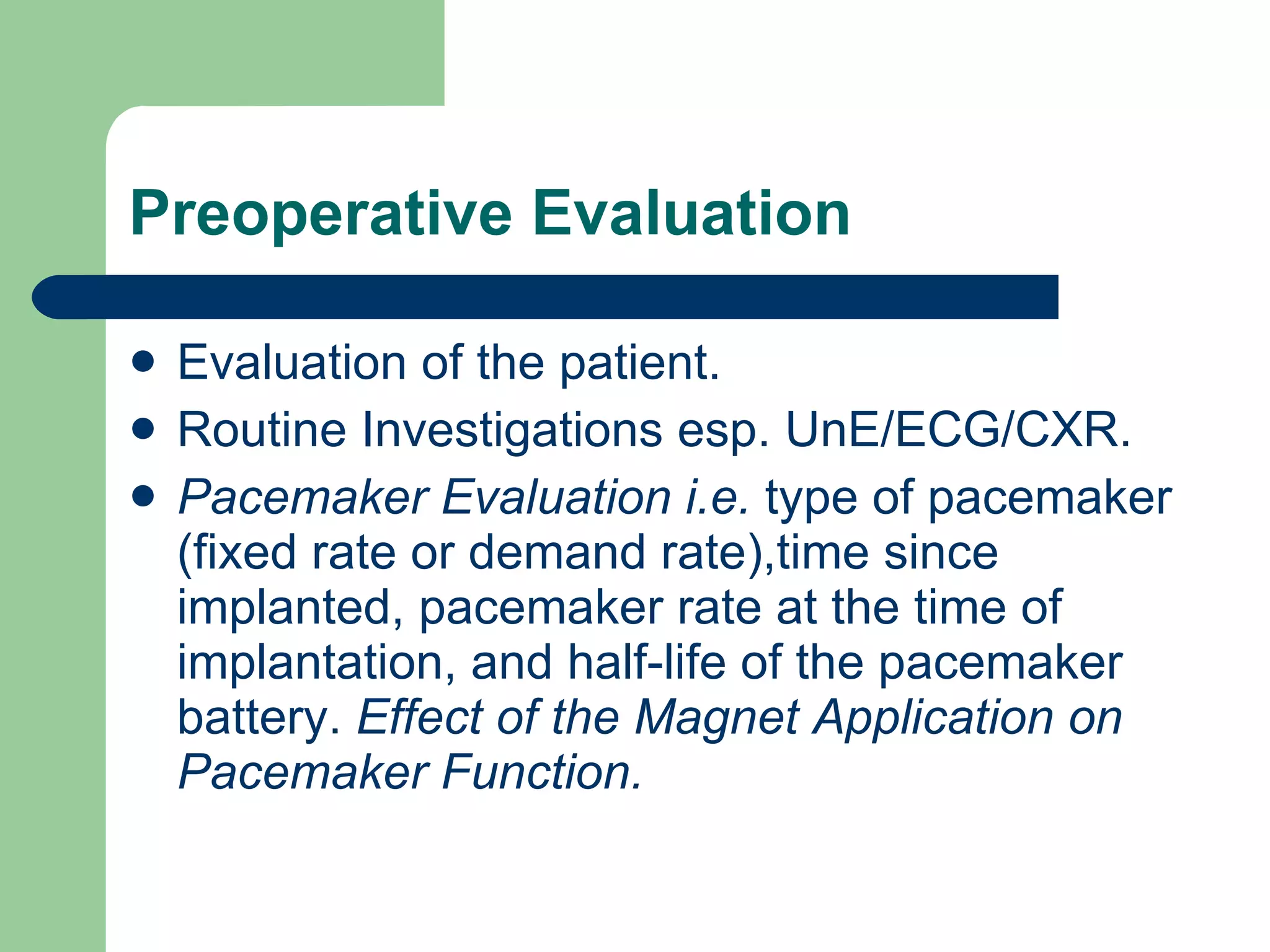 Preoperative Evaluation Evaluation of the patient. Routine Investigations esp. UnE/ECG/CXR. Pacemaker Evaluation i.e.  type of pacemaker (fixed rate or demand rate),time since implanted, pacemaker rate at the time of implantation, and half-life of the pacemaker battery.  Effect of the Magnet Application on Pacemaker Function. 