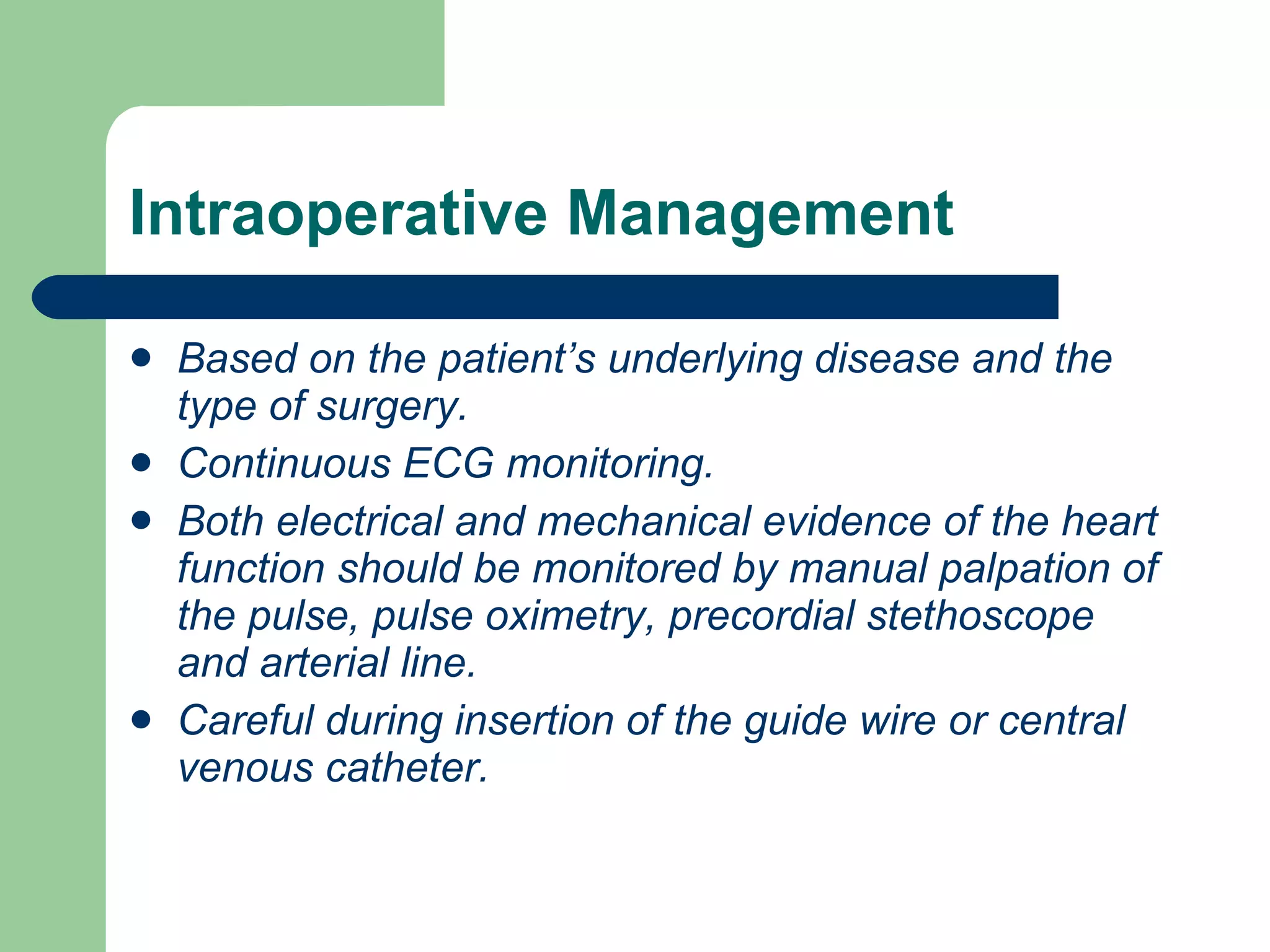 Intraoperative Management Based on the patient’s underlying disease and the type of surgery. Continuous ECG monitoring. Both electrical and mechanical evidence of the heart function should be monitored by manual palpation of the pulse, pulse oximetry, precordial stethoscope and arterial line. Careful during insertion of the guide wire or central venous catheter. 