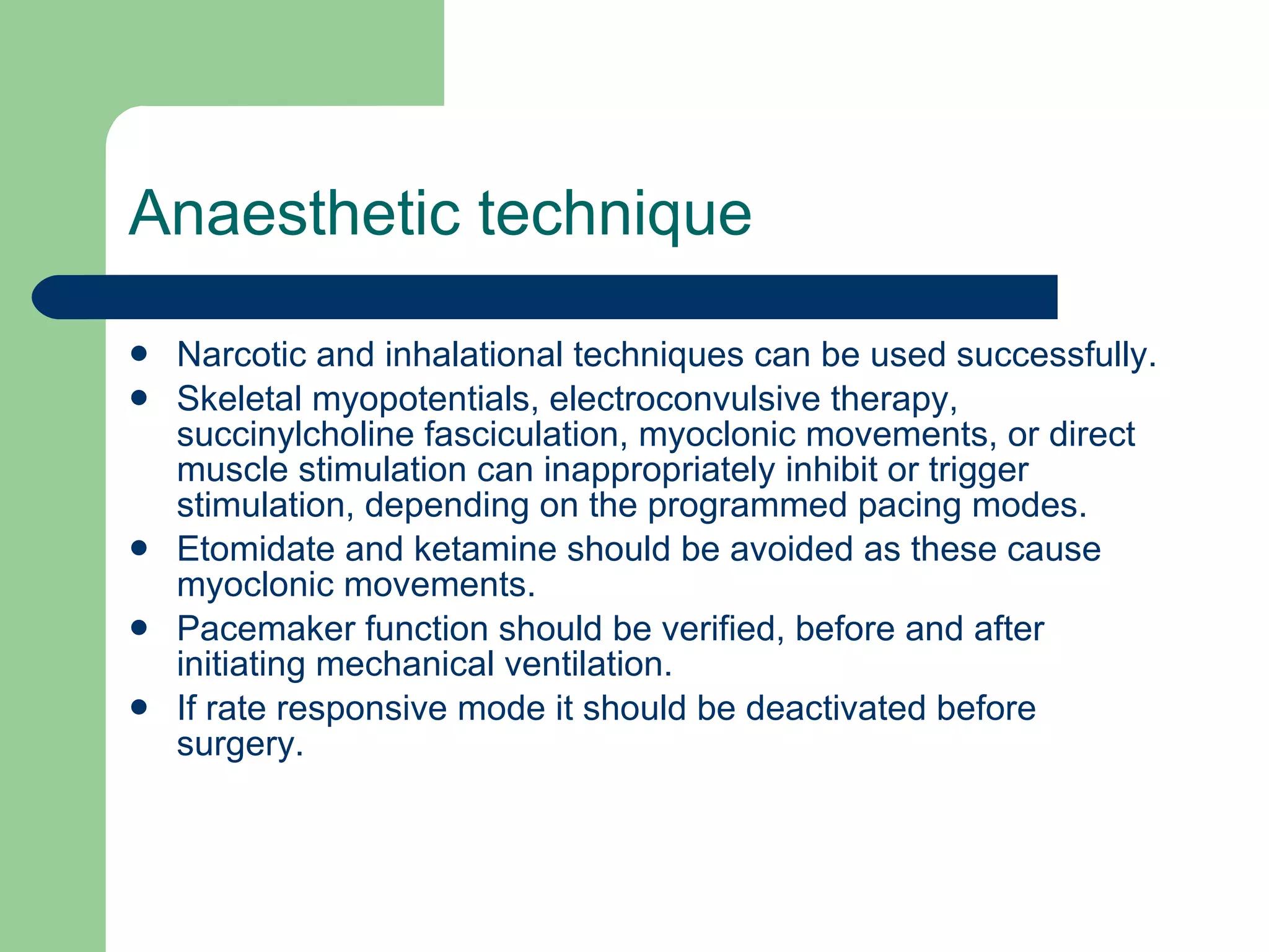 Anaesthetic technique Narcotic and inhalational techniques can be used successfully. Skeletal myopotentials, electroconvulsive therapy, succinylcholine fasciculation, myoclonic movements, or direct muscle stimulation can inappropriately inhibit or trigger stimulation, depending on the programmed pacing modes. Etomidate and ketamine should be avoided as these cause myoclonic movements. Pacemaker function should be verified, before and after initiating mechanical ventilation. If rate responsive mode it should be deactivated before surgery. 