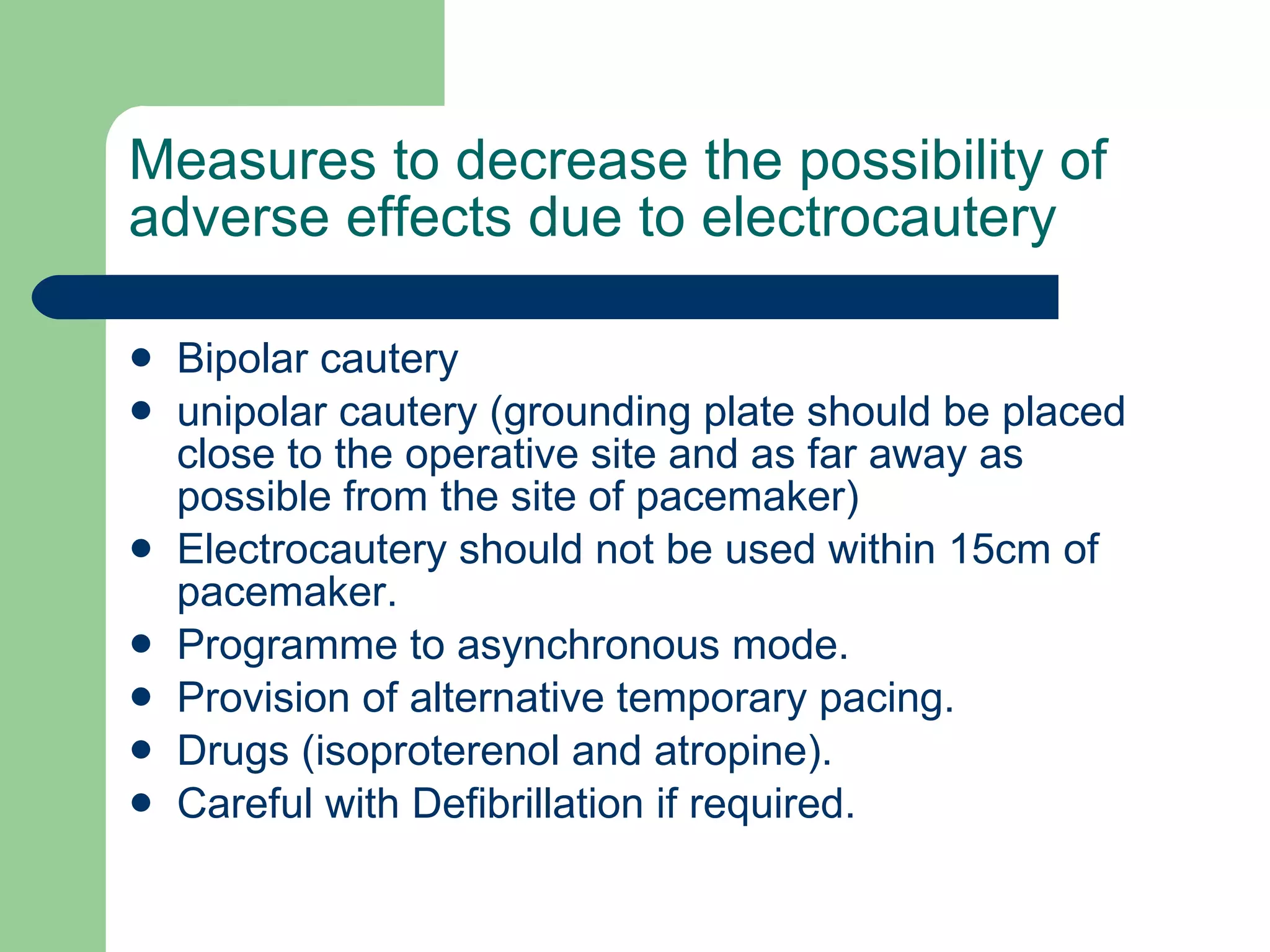 Measures to decrease the possibility of adverse effects due to electrocautery Bipolar cautery unipolar cautery (grounding plate should be placed close to the operative site and as far away as possible from the site of pacemaker) Electrocautery should not be used within 15cm of pacemaker. Programme to asynchronous mode. Provision of alternative temporary pacing. Drugs (isoproterenol and atropine). Careful with Defibrillation if required. 