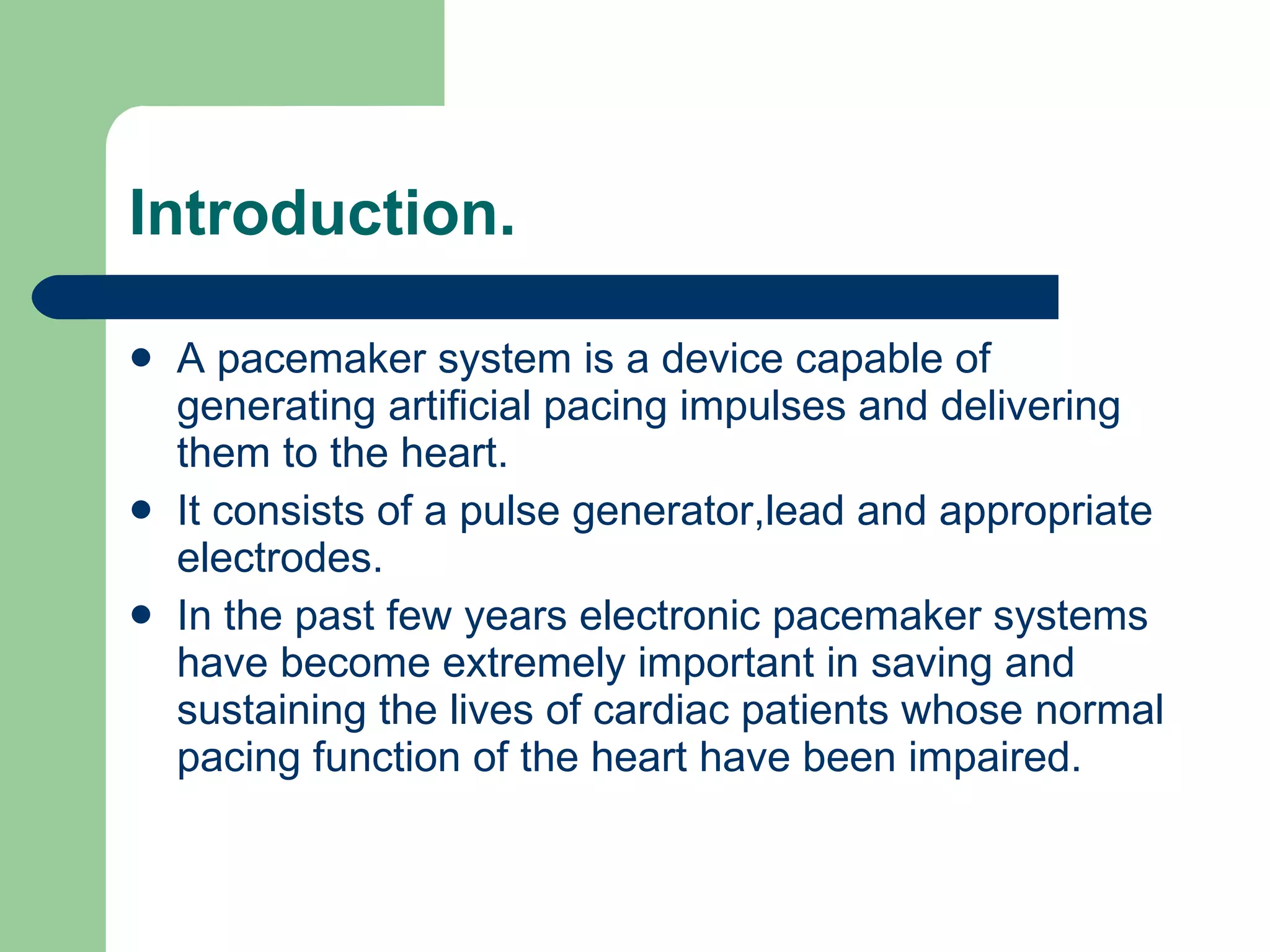 Introduction. A pacemaker system is a device capable of generating artificial pacing impulses and delivering them to the heart.  It consists of a pulse generator,lead and appropriate electrodes.  In the past few years electronic pacemaker systems have become extremely important in saving and sustaining the lives of cardiac patients whose normal pacing function of the heart have been impaired.  