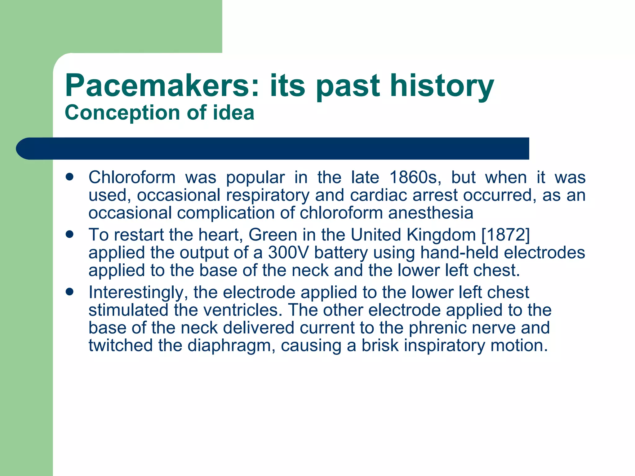 Pacemakers: its past history Conception of idea Chloroform was popular in the late 1860s, but when it was used, occasional respiratory and cardiac arrest occurred, as an occasional complication of chloroform anesthesia To restart the heart, Green in the United Kingdom [1872] applied the output of a 300V battery using hand-held electrodes applied to the base of the neck and the lower left chest.  Interestingly, the electrode applied to the lower left chest stimulated the ventricles. The other electrode applied to the base of the neck delivered current to the phrenic nerve and twitched the diaphragm, causing a brisk inspiratory motion.   