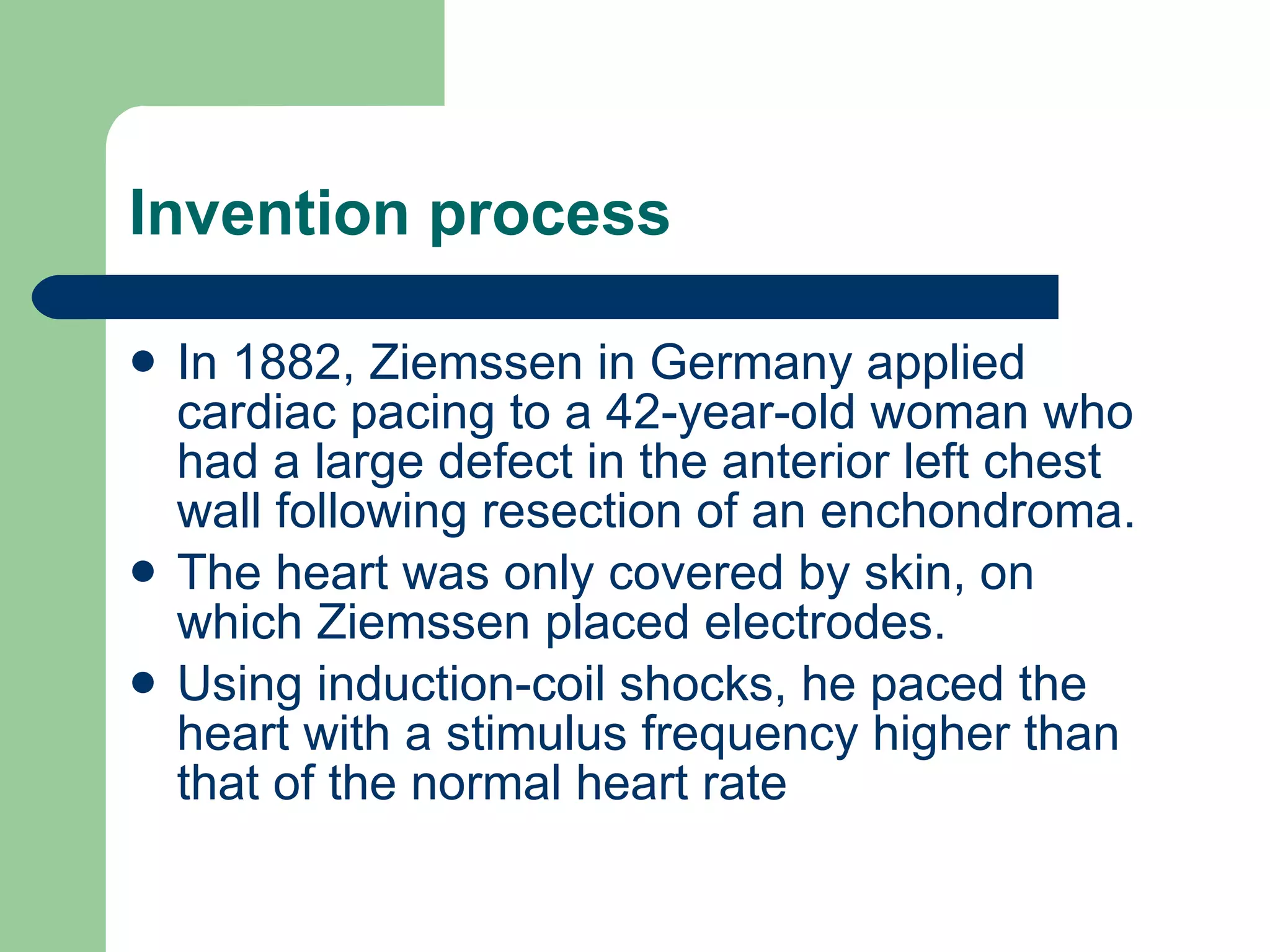 Invention process In 1882, Ziemssen in Germany applied cardiac pacing to a 42-year-old woman who had a large defect in the anterior left chest wall following resection of an enchondroma. The heart was only covered by skin, on which Ziemssen placed electrodes.   Using induction-coil shocks, he paced the heart with a stimulus frequency higher than that of the normal heart rate 