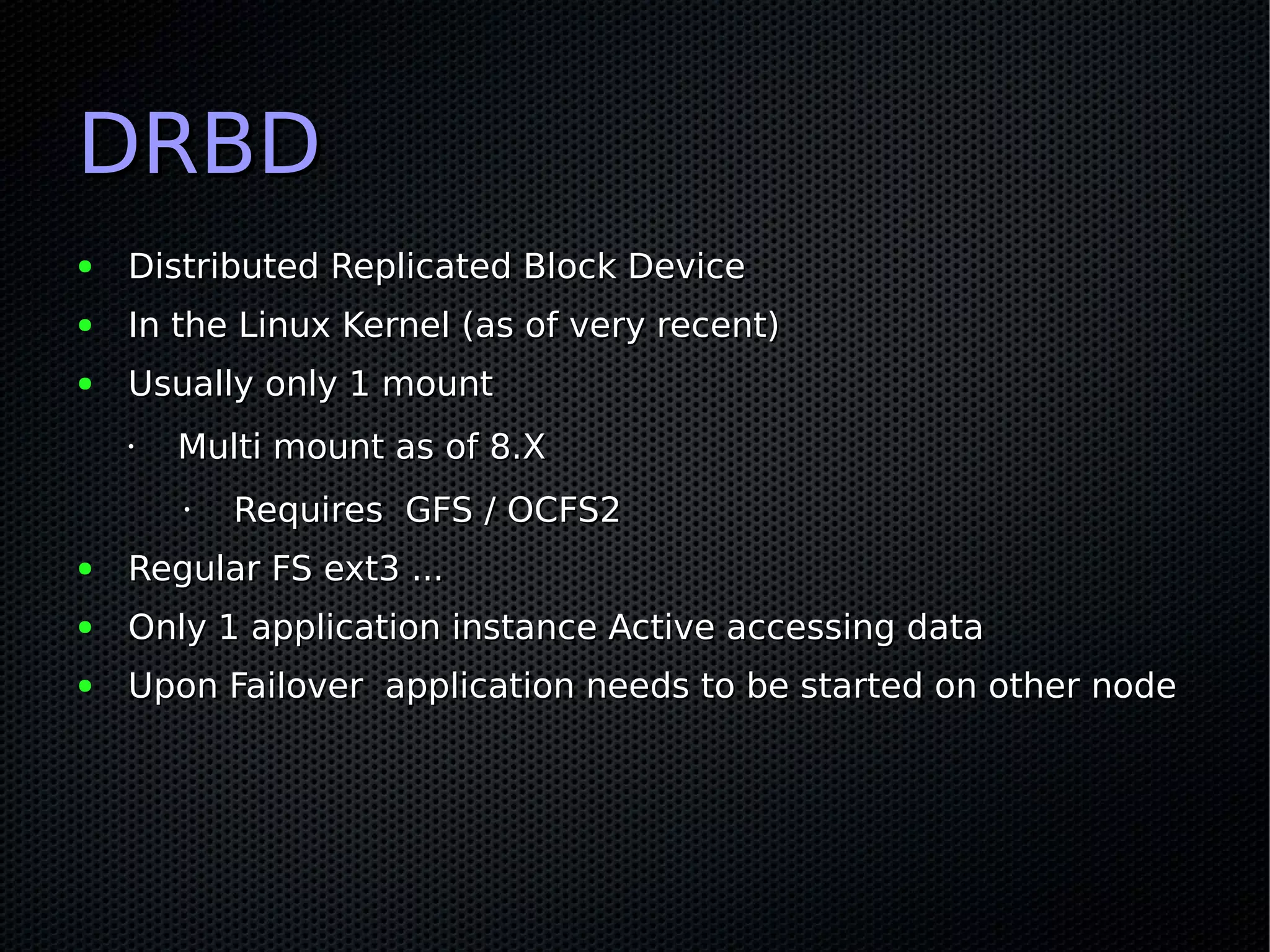 DRBD
●   Distributed Replicated Block Device
●   In the Linux Kernel (as of very recent)
●   Usually only 1 mount
    •   Multi mount as of 8.X
        •   Requires GFS / OCFS2
●   Regular FS ext3 ...
●   Only 1 application instance Active accessing data
●   Upon Failover application needs to be started on other node
 
