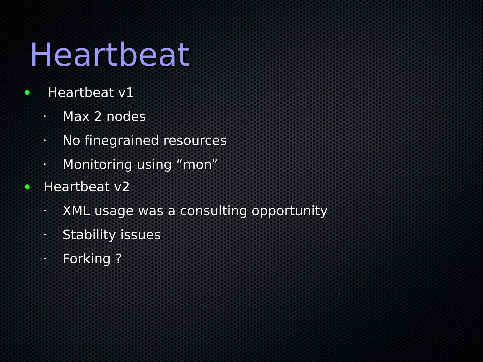Heartbeat
●       Heartbeat v1
    •     Max 2 nodes
    •     No finegrained resources
    •     Monitoring using “mon”
●   Heartbeat v2
    •     XML usage was a consulting opportunity
    •     Stability issues
    •     Forking ?
 