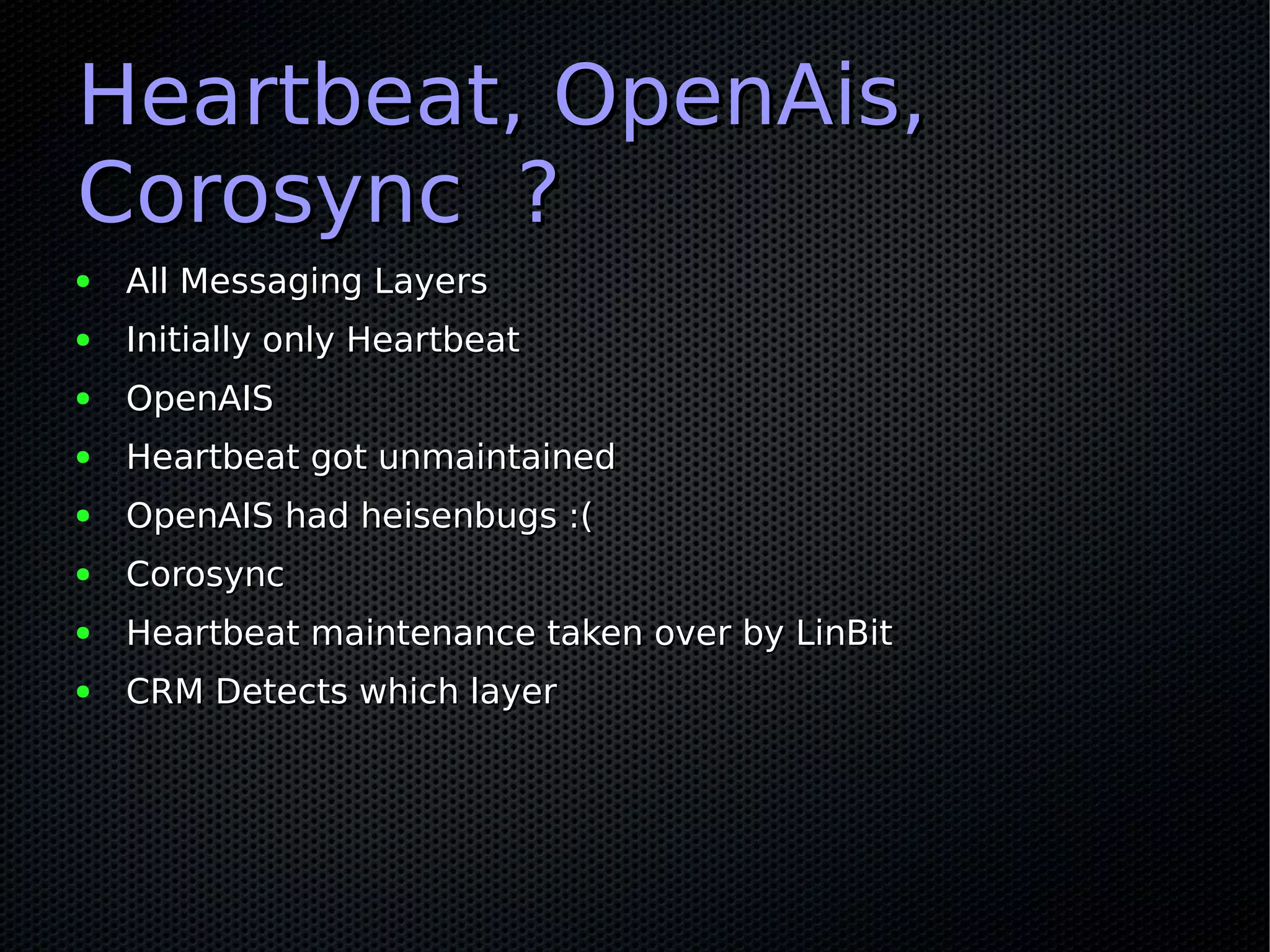 Heartbeat, OpenAis,
Corosync ?
●   All Messaging Layers
●   Initially only Heartbeat
●   OpenAIS
●   Heartbeat got unmaintained
●   OpenAIS had heisenbugs :(
●   Corosync
●   Heartbeat maintenance taken over by LinBit
●   CRM Detects which layer
 