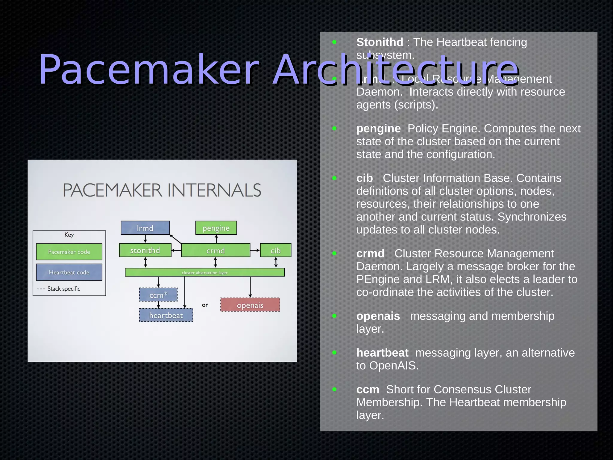 ●   Stonithd : The Heartbeat fencing


Pacemaker Architecture
                 subsystem.
             ●   Lrmd : Local Resource Management
                 Daemon. Interacts directly with resource
                 agents (scripts).
             ●   pengine Policy Engine. Computes the next
                 state of the cluster based on the current
                 state and the configuration.
             ●   cib Cluster Information Base. Contains
                 definitions of all cluster options, nodes,
                 resources, their relationships to one
                 another and current status. Synchronizes
                 updates to all cluster nodes.
             ●   crmd Cluster Resource Management
                 Daemon. Largely a message broker for the
                 PEngine and LRM, it also elects a leader to
                 co-ordinate the activities of the cluster.
             ●   openais messaging and membership
                 layer.
             ●   heartbeat messaging layer, an alternative
                 to OpenAIS.
             ●   ccm Short for Consensus Cluster
                 Membership. The Heartbeat membership
                 layer.
 