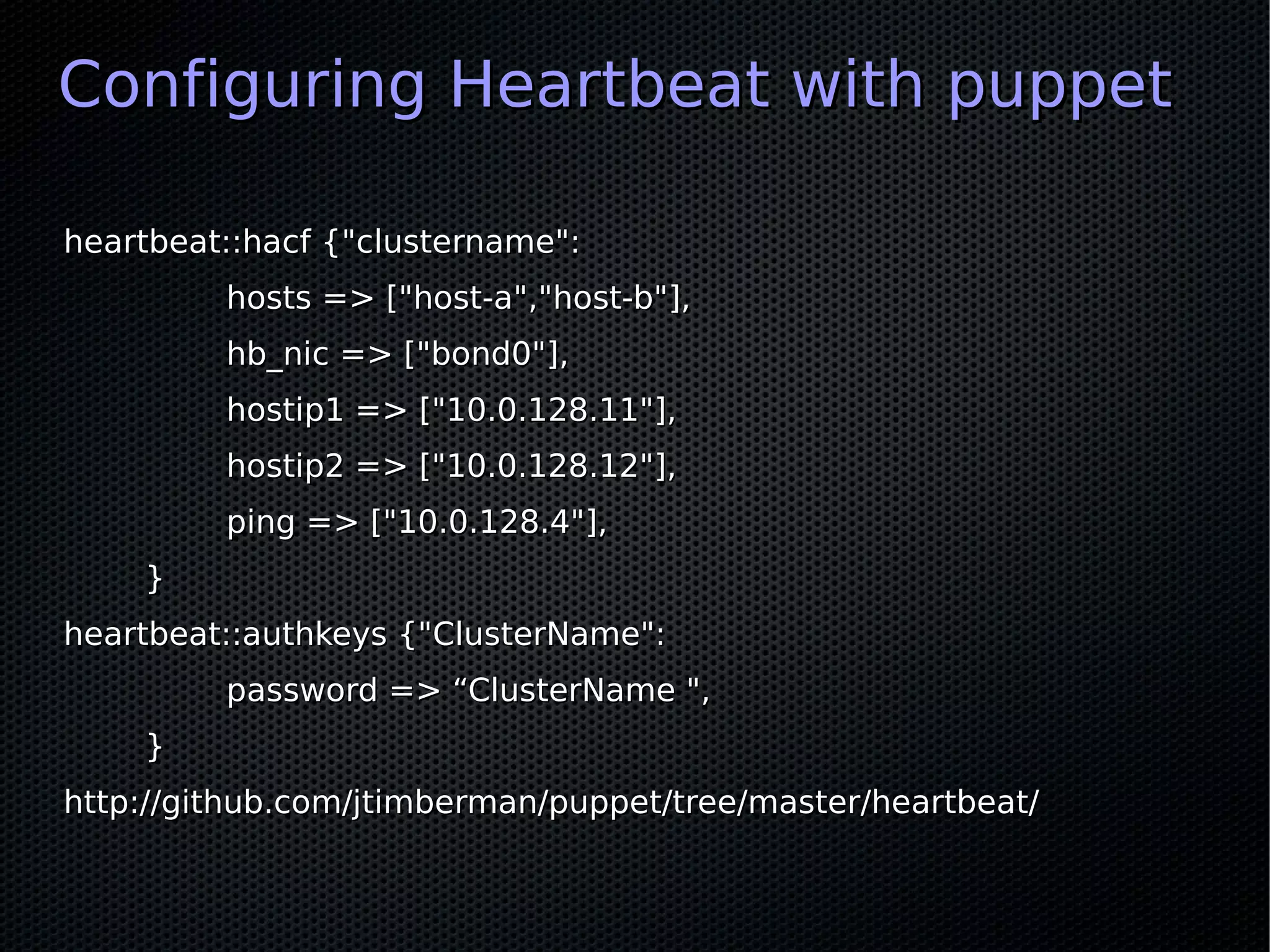 Configuring Heartbeat with puppet

heartbeat::hacf {"clustername":
         hosts => ["host-a","host-b"],
         hb_nic => ["bond0"],
         hostip1 => ["10.0.128.11"],
         hostip2 => ["10.0.128.12"],
         ping => ["10.0.128.4"],
    }
heartbeat::authkeys {"ClusterName":
         password => “ClusterName ",
    }
http://github.com/jtimberman/puppet/tree/master/heartbeat/
 
