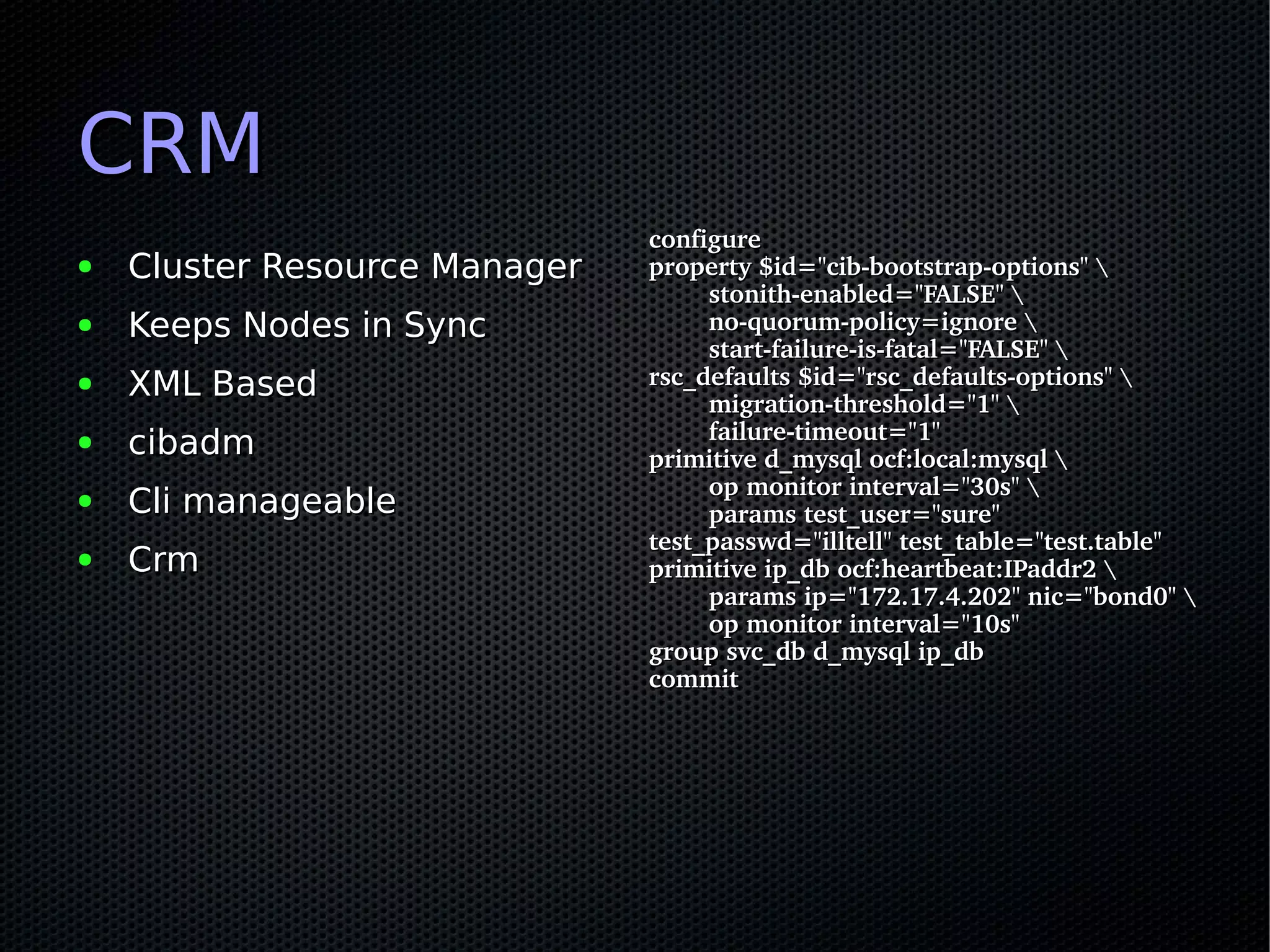 CRM
                               configure
●   Cluster Resource Manager   property $id="cib­bootstrap­options" 
                                       stonith­enabled="FALSE" 
●   Keeps Nodes in Sync                no­quorum­policy=ignore 
                                       start­failure­is­fatal="FALSE" 
●   XML Based                  rsc_defaults $id="rsc_defaults­options" 
                                       migration­threshold="1" 
                                       failure­timeout="1"
●   cibadm                     primitive d_mysql ocf:local:mysql 
                                       op monitor interval="30s" 
●   Cli manageable                     params test_user="sure" 
                               test_passwd="illtell" test_table="test.table"
●   Crm                        primitive ip_db ocf:heartbeat:IPaddr2 
                                       params ip="172.17.4.202" nic="bond0" 
                                       op monitor interval="10s"
                               group svc_db d_mysql ip_db
                               commit
 