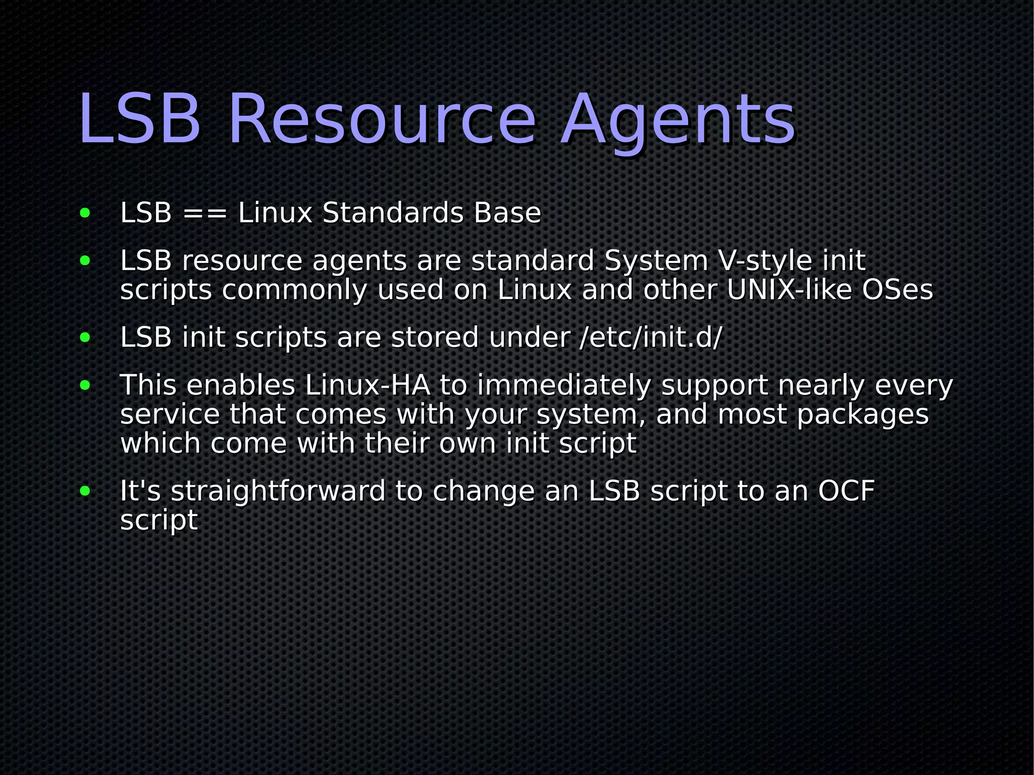 LSB Resource Agents
●   LSB == Linux Standards Base
●   LSB resource agents are standard System V-style init
    scripts commonly used on Linux and other UNIX-like OSes
●   LSB init scripts are stored under /etc/init.d/
●   This enables Linux-HA to immediately support nearly every
    service that comes with your system, and most packages
    which come with their own init script
●   It's straightforward to change an LSB script to an OCF
    script
 