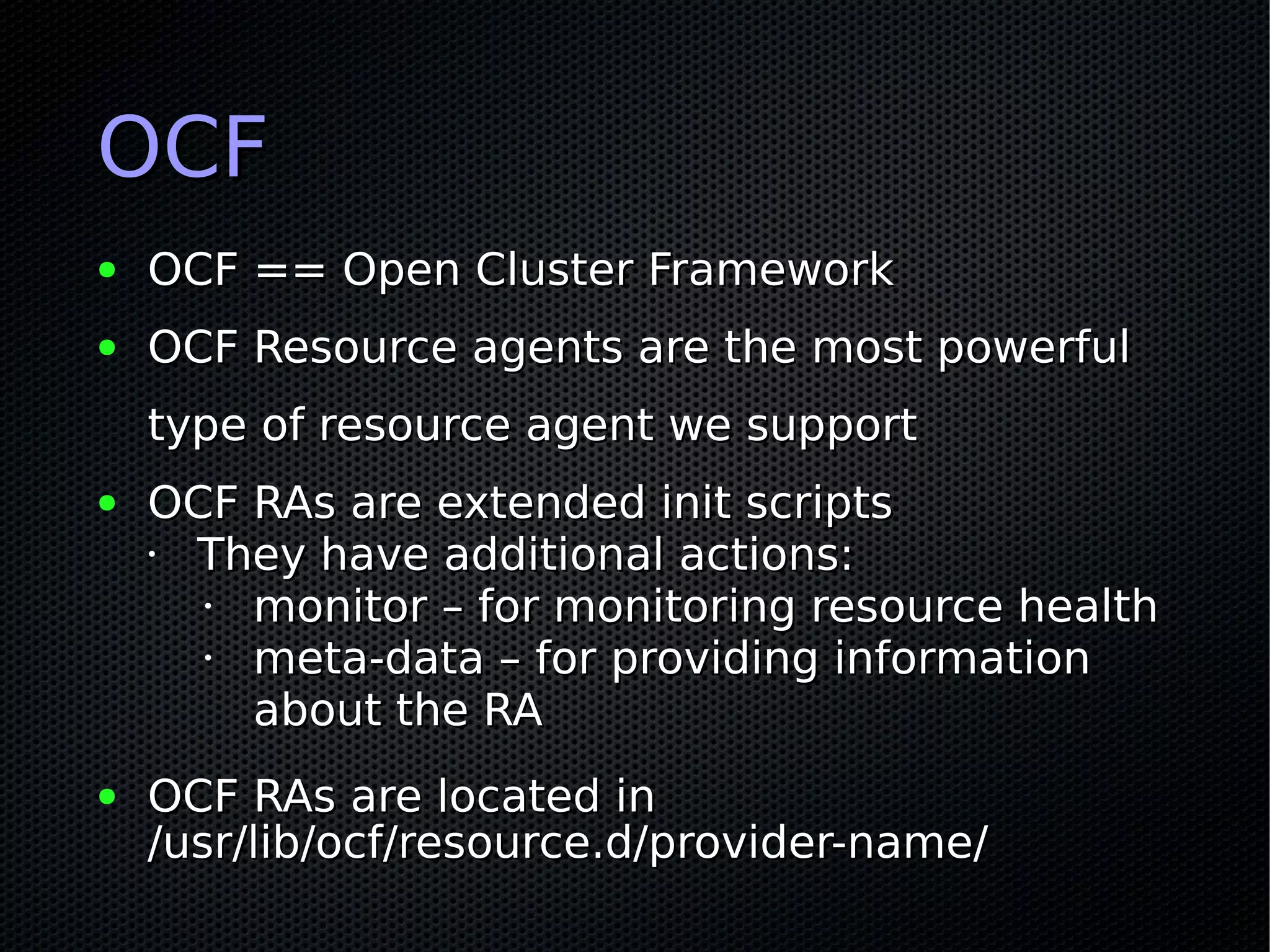 OCF
●   OCF == Open Cluster Framework
●   OCF Resource agents are the most powerful
    type of resource agent we support
●   OCF RAs are extended init scripts
    • They have additional actions:
      • monitor – for monitoring resource health
      • meta-data – for providing information
        about the RA
●   OCF RAs are located in
    /usr/lib/ocf/resource.d/provider-name/
 