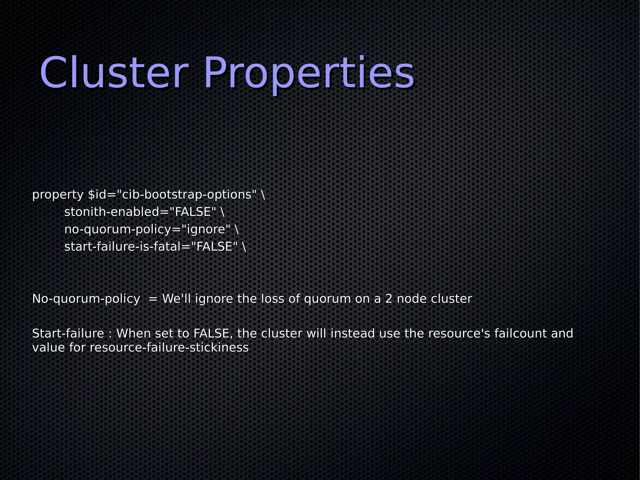 Cluster Properties

property $id="cib-bootstrap-options" 
     stonith-enabled="FALSE" 
     no-quorum-policy="ignore" 
     start-failure-is-fatal="FALSE" 



No-quorum-policy = We'll ignore the loss of quorum on a 2 node cluster

Start-failure : When set to FALSE, the cluster will instead use the resource's failcount and
value for resource-failure-stickiness
 