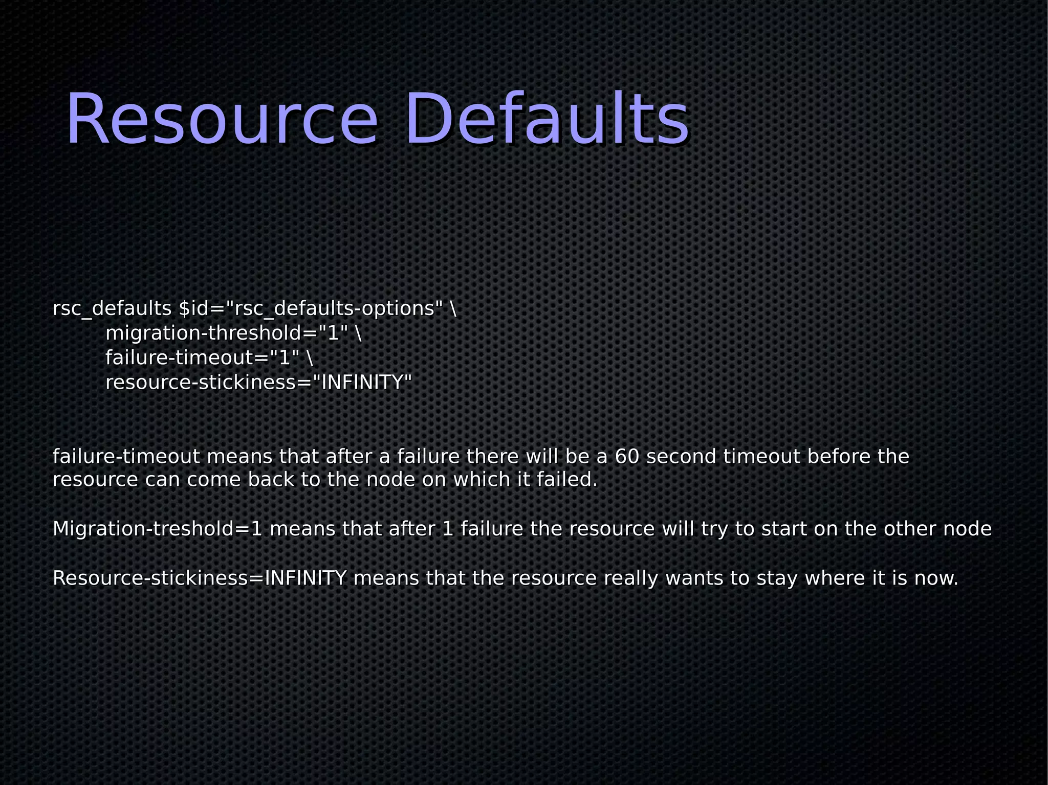 Resource Defaults

rsc_defaults $id="rsc_defaults-options" 
     migration-threshold="1" 
     failure-timeout="1" 
     resource-stickiness="INFINITY"


failure-timeout means that after a failure there will be a 60 second timeout before the
resource can come back to the node on which it failed.

Migration-treshold=1 means that after 1 failure the resource will try to start on the other node

Resource-stickiness=INFINITY means that the resource really wants to stay where it is now.
 