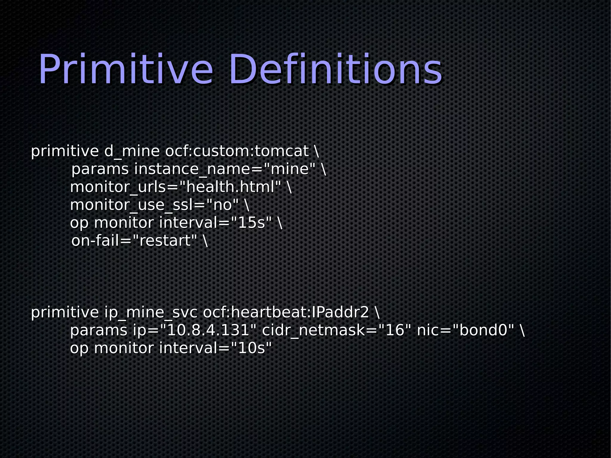 Primitive Definitions
primitive d_mine ocf:custom:tomcat 
     params instance_name="mine" 
     monitor_urls="health.html" 
     monitor_use_ssl="no" 
     op monitor interval="15s" 
     on-fail="restart" 



primitive ip_mine_svc ocf:heartbeat:IPaddr2 
     params ip="10.8.4.131" cidr_netmask="16" nic="bond0" 
     op monitor interval="10s"
 