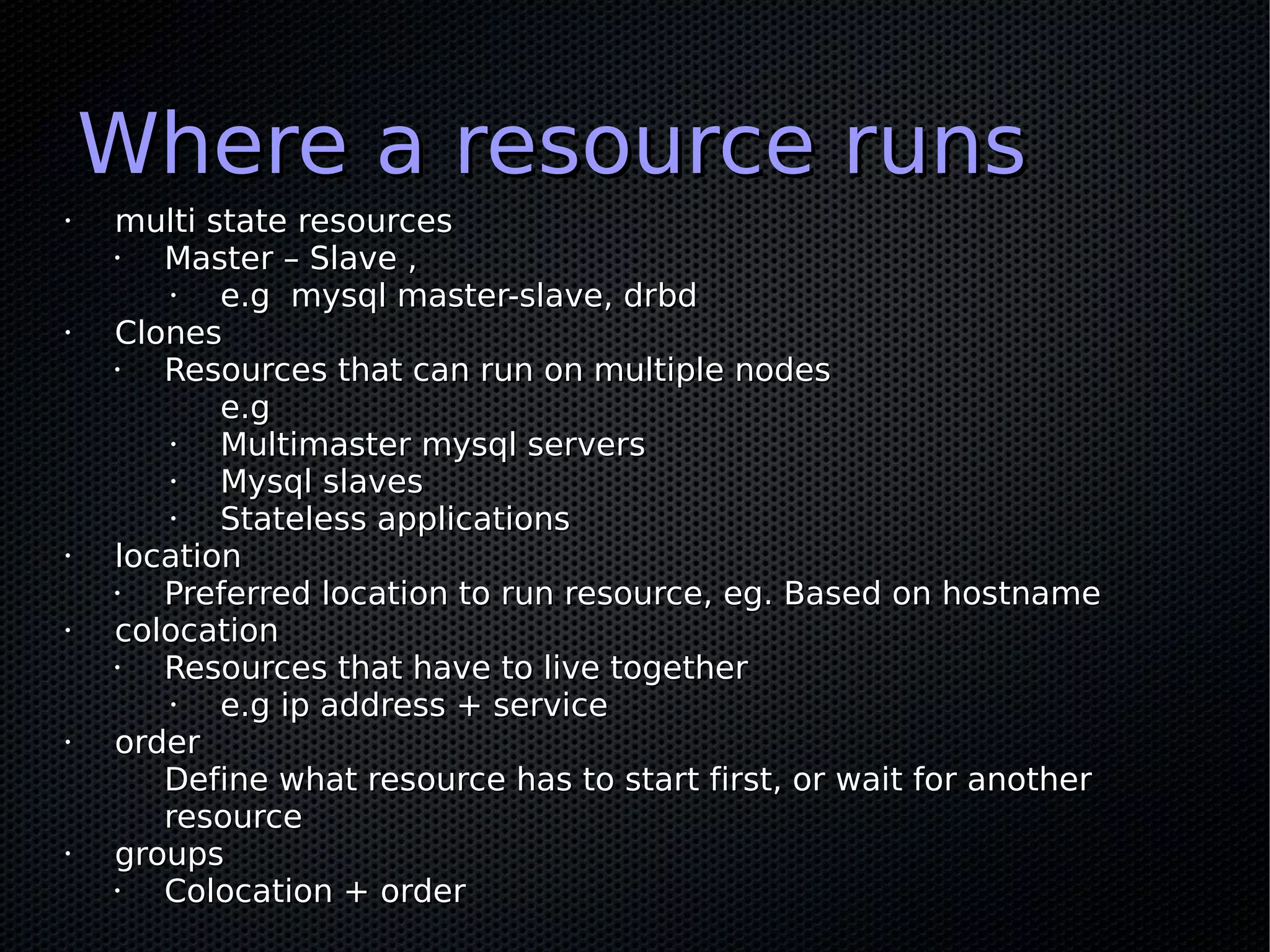 Where a resource runs
•   multi state resources
    •  Master – Slave ,
       •   e.g mysql master-slave, drbd
•   Clones
    •  Resources that can run on multiple nodes
           e.g
       •   Multimaster mysql servers
       •   Mysql slaves
       •   Stateless applications
•   location
    •  Preferred location to run resource, eg. Based on hostname
•   colocation
    •  Resources that have to live together
       •   e.g ip address + service
•   order
       Define what resource has to start first, or wait for another
       resource
•   groups
    •  Colocation + order
 