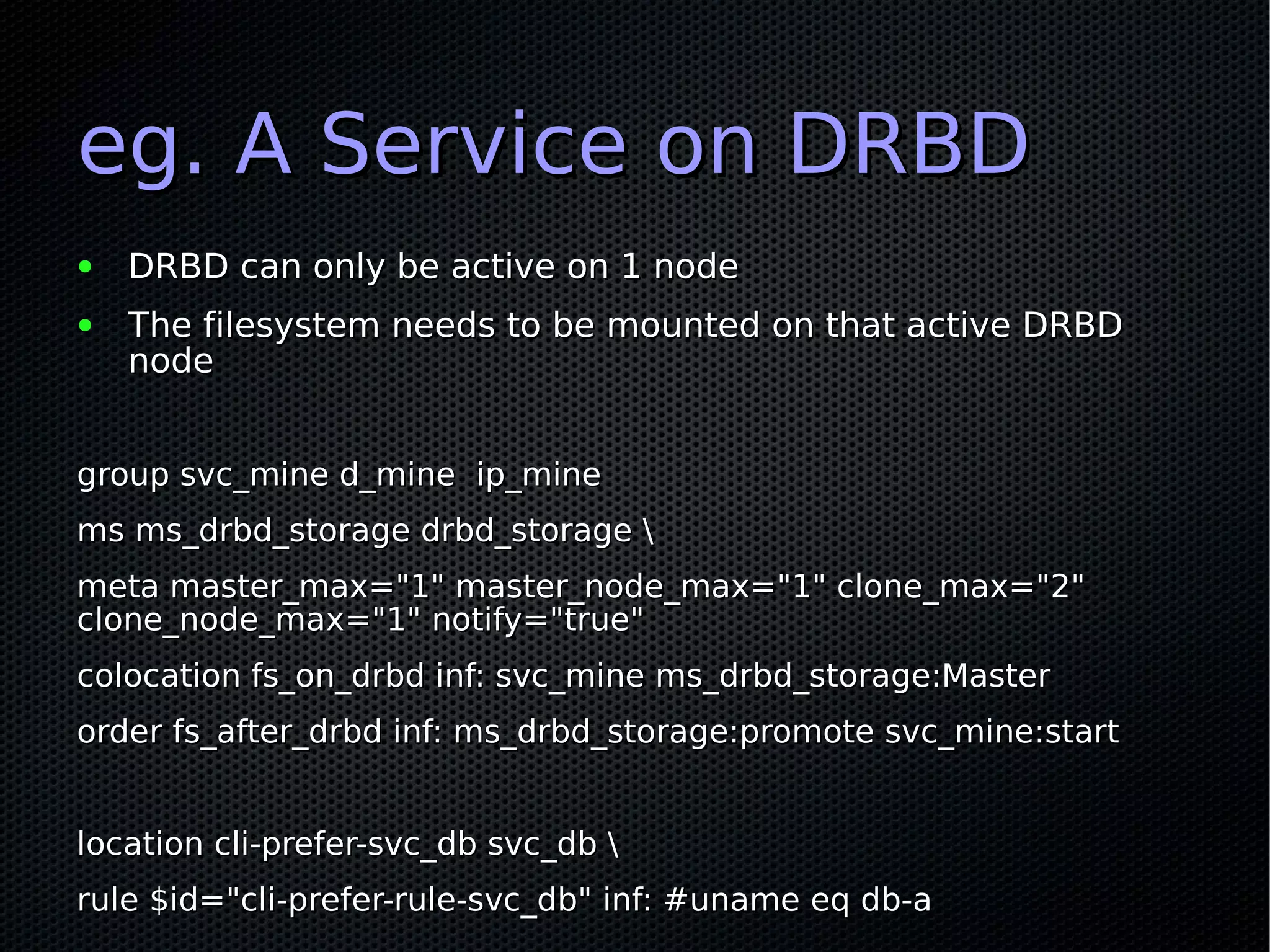 eg. A Service on DRBD
●   DRBD can only be active on 1 node
●   The filesystem needs to be mounted on that active DRBD
    node


group svc_mine d_mine ip_mine
ms ms_drbd_storage drbd_storage 
meta master_max="1" master_node_max="1" clone_max="2"
clone_node_max="1" notify="true"
colocation fs_on_drbd inf: svc_mine ms_drbd_storage:Master
order fs_after_drbd inf: ms_drbd_storage:promote svc_mine:start


location cli-prefer-svc_db svc_db 
rule $id="cli-prefer-rule-svc_db" inf: #uname eq db-a
 