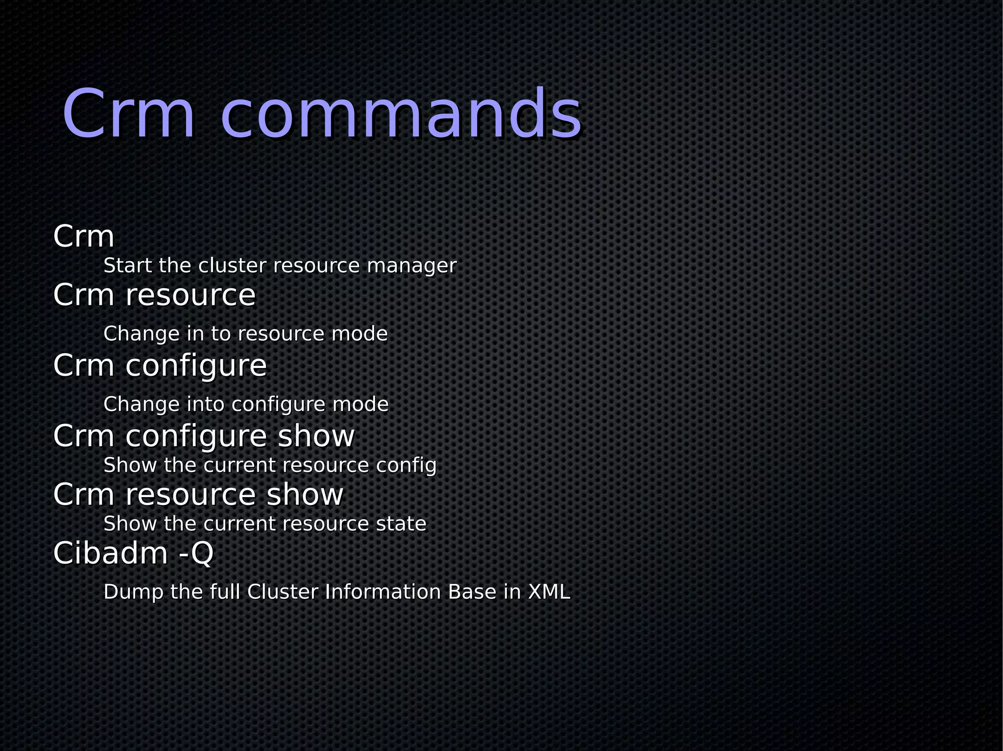 Crm commands
Crm
   Start the cluster resource manager
Crm resource
   Change in to resource mode
Crm configure
   Change into configure mode
Crm configure show
   Show the current resource config
Crm resource show
   Show the current resource state
Cibadm -Q
   Dump the full Cluster Information Base in XML
 