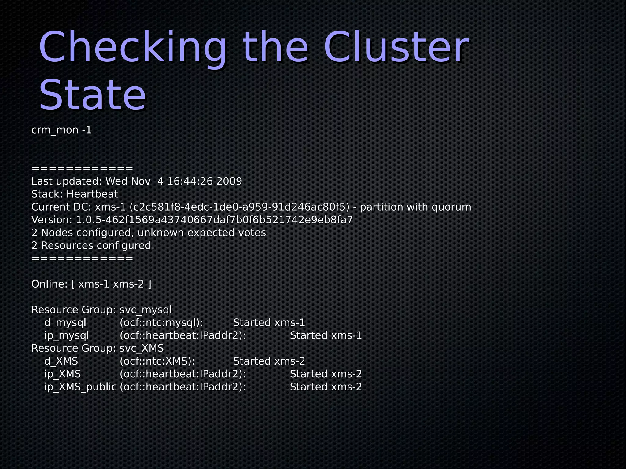 Checking the Cluster
 State
crm_mon -1


============
Last updated: Wed Nov 4 16:44:26 2009
Stack: Heartbeat
Current DC: xms-1 (c2c581f8-4edc-1de0-a959-91d246ac80f5) - partition with quorum
Version: 1.0.5-462f1569a43740667daf7b0f6b521742e9eb8fa7
2 Nodes configured, unknown expected votes
2 Resources configured.
============

Online: [ xms-1 xms-2 ]

Resource Group: svc_mysql
  d_mysql       (ocf::ntc:mysql):     Started xms-1
  ip_mysql      (ocf::heartbeat:IPaddr2):       Started xms-1
Resource Group: svc_XMS
  d_XMS         (ocf::ntc:XMS):       Started xms-2
  ip_XMS        (ocf::heartbeat:IPaddr2):       Started xms-2
  ip_XMS_public (ocf::heartbeat:IPaddr2):       Started xms-2
 