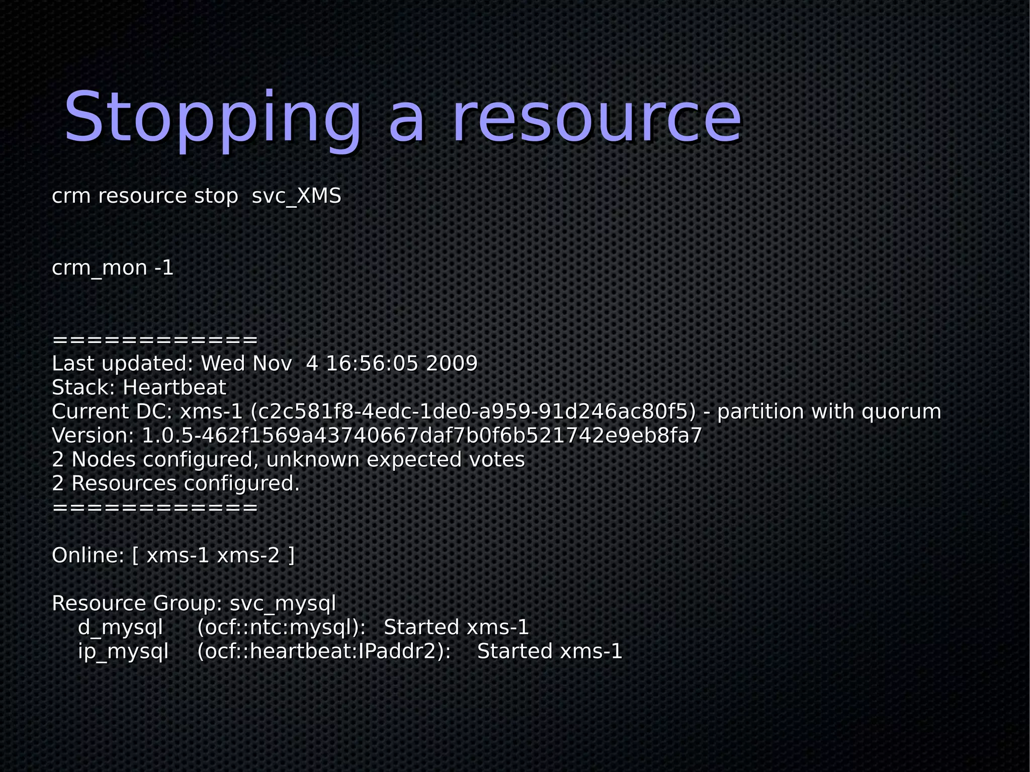 Stopping a resource
crm resource stop svc_XMS


crm_mon -1


============
Last updated: Wed Nov 4 16:56:05 2009
Stack: Heartbeat
Current DC: xms-1 (c2c581f8-4edc-1de0-a959-91d246ac80f5) - partition with quorum
Version: 1.0.5-462f1569a43740667daf7b0f6b521742e9eb8fa7
2 Nodes configured, unknown expected votes
2 Resources configured.
============

Online: [ xms-1 xms-2 ]

Resource Group: svc_mysql
  d_mysql    (ocf::ntc:mysql): Started xms-1
  ip_mysql (ocf::heartbeat:IPaddr2): Started xms-1
 