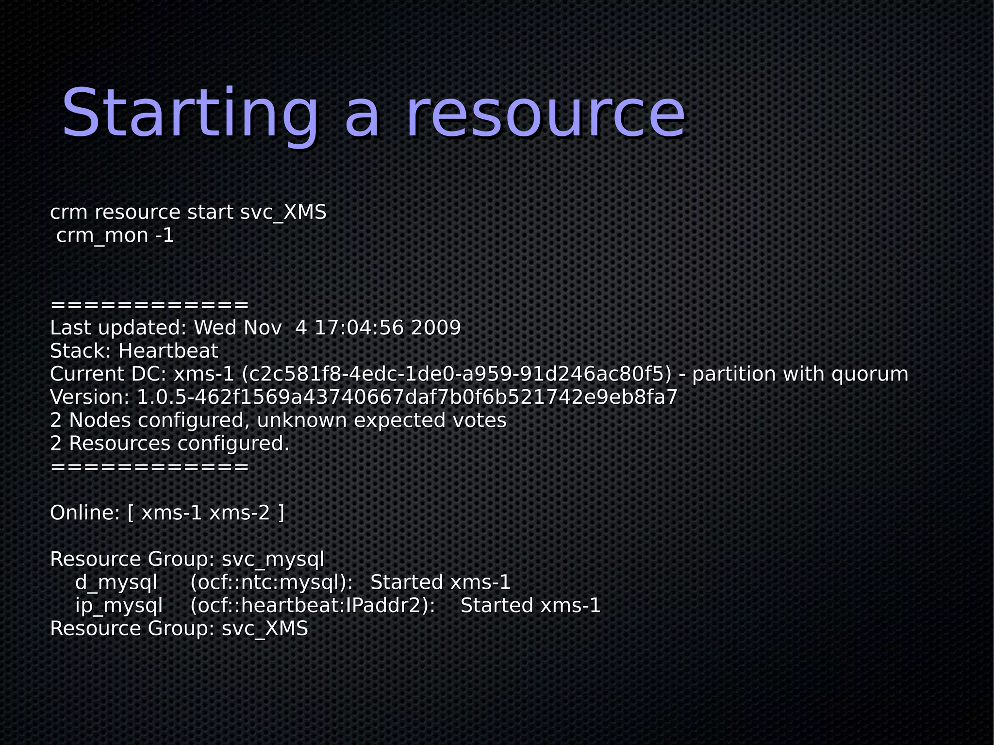 Starting a resource
crm resource start svc_XMS
 crm_mon -1


============
Last updated: Wed Nov 4 17:04:56 2009
Stack: Heartbeat
Current DC: xms-1 (c2c581f8-4edc-1de0-a959-91d246ac80f5) - partition with quorum
Version: 1.0.5-462f1569a43740667daf7b0f6b521742e9eb8fa7
2 Nodes configured, unknown expected votes
2 Resources configured.
============

Online: [ xms-1 xms-2 ]

Resource Group: svc_mysql
  d_mysql    (ocf::ntc:mysql): Started xms-1
  ip_mysql (ocf::heartbeat:IPaddr2): Started xms-1
Resource Group: svc_XMS
 