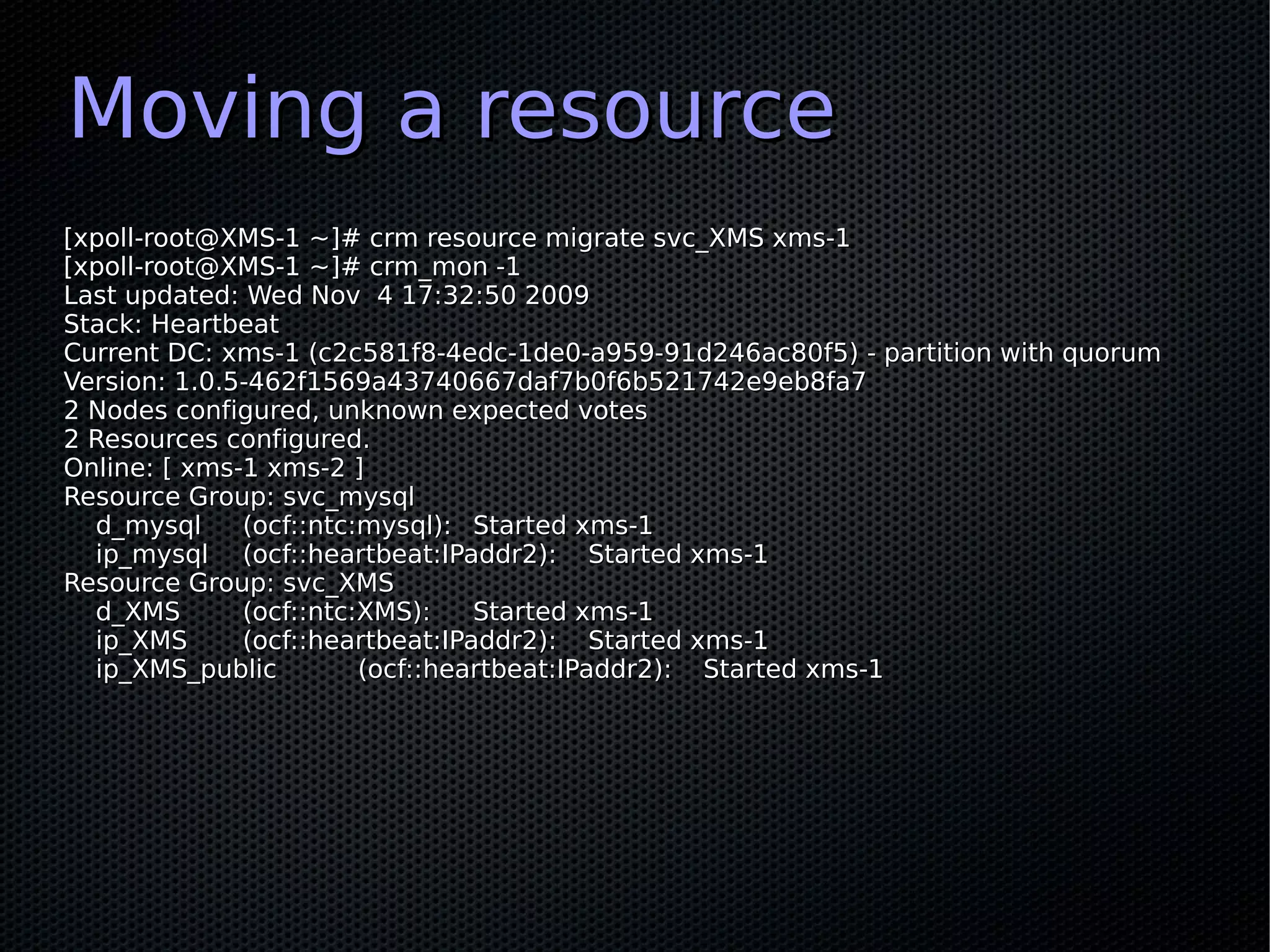 Moving a resource
[xpoll-root@XMS-1 ~]# crm resource migrate svc_XMS xms-1
[xpoll-root@XMS-1 ~]# crm_mon -1
Last updated: Wed Nov 4 17:32:50 2009
Stack: Heartbeat
Current DC: xms-1 (c2c581f8-4edc-1de0-a959-91d246ac80f5) - partition with quorum
Version: 1.0.5-462f1569a43740667daf7b0f6b521742e9eb8fa7
2 Nodes configured, unknown expected votes
2 Resources configured.
Online: [ xms-1 xms-2 ]
Resource Group: svc_mysql
  d_mysql     (ocf::ntc:mysql): Started xms-1
  ip_mysql (ocf::heartbeat:IPaddr2): Started xms-1
Resource Group: svc_XMS
  d_XMS       (ocf::ntc:XMS):    Started xms-1
  ip_XMS      (ocf::heartbeat:IPaddr2): Started xms-1
  ip_XMS_public         (ocf::heartbeat:IPaddr2): Started xms-1
 