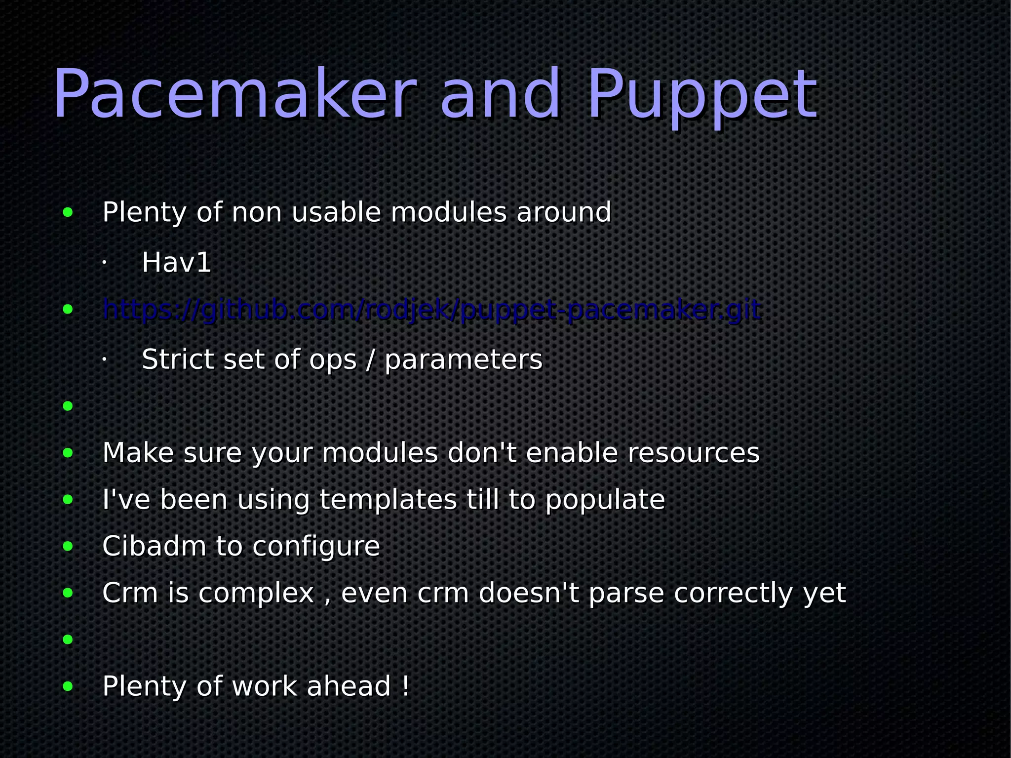 Pacemaker and Puppet
●   Plenty of non usable modules around
    •   Hav1
●   https://github.com/rodjek/puppet-pacemaker.git
    •   Strict set of ops / parameters
●

●   Make sure your modules don't enable resources
●   I've been using templates till to populate
●   Cibadm to configure
●   Crm is complex , even crm doesn't parse correctly yet
●

●   Plenty of work ahead !
 
