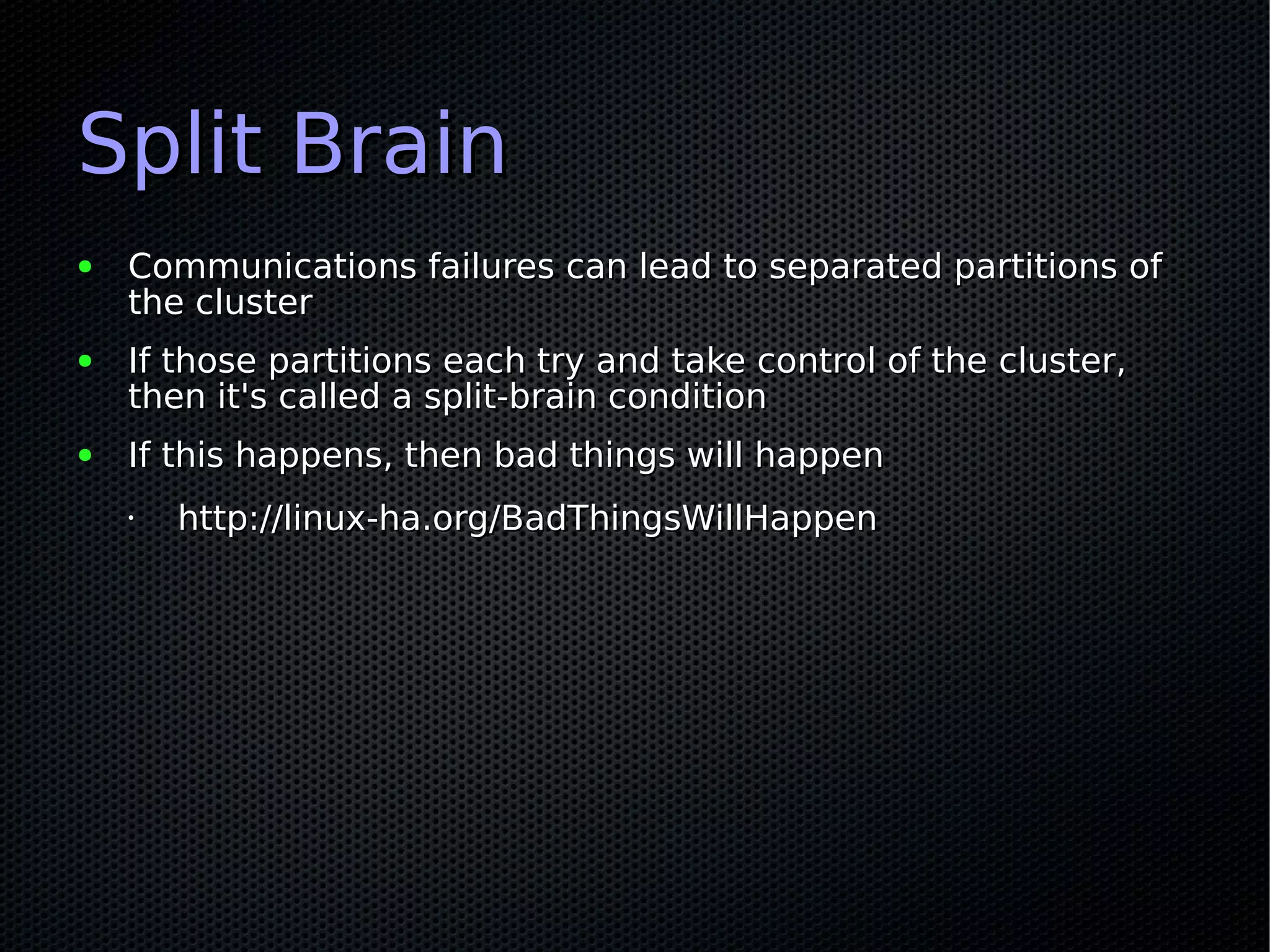 Split Brain
●   Communications failures can lead to separated partitions of
    the cluster
●   If those partitions each try and take control of the cluster,
    then it's called a split-brain condition
●   If this happens, then bad things will happen
    •   http://linux-ha.org/BadThingsWillHappen
 