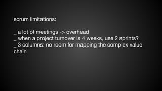 scrum limitations:
_ a lot of meetings -> overhead
_ when a project turnover is 4 weeks, use 2 sprints?
_ 3 columns: no room for mapping the complex value
chain

 
