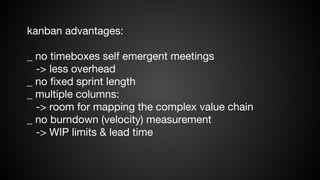 kanban advantages:
_ no timeboxes self emergent meetings
-> less overhead
_ no fixed sprint length
_ multiple columns:
-> room for mapping the complex value chain
_ no burndown (velocity) measurement
-> WIP limits & lead time

 