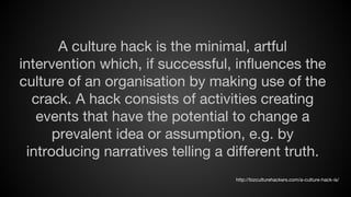 A culture hack is the minimal, artful
intervention which, if successful, influences the
culture of an organisation by making use of the
crack. A hack consists of activities creating
events that have the potential to change a
prevalent idea or assumption, e.g. by
introducing narratives telling a different truth.
http://bizculturehackers.com/a-culture-hack-is/

 
