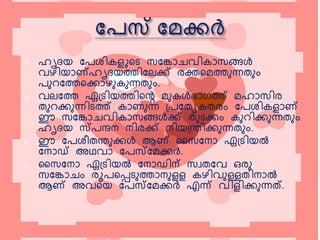  ഹൃദയ പേശിെളുകെ സപകോചവിെോസങ്ങള്‍
വഴിയോണ്ഹൃദയത്തിപലക്ക് രക്തകെത്തുന്നതുും
േുറപത്തകക്കോഴുെുന്നതുും.
 വലപത്ത ഏട്െിയത്തികെ െുെള്‍ഭോഗത്ത് െഹോസിര
തുറക്കുന്നിെത്ത് െോണുന്ന ട്േപതേെതരും പേശിെളോണ്
ഈ സപകോചവിെോസങ്ങള്‍ക്ക് തുെക്കും െുറിക്കുന്നതുും
ഹൃദയ സ്േന്ദന നിരക്ക് നിയട്രിക്കുന്നതുും.
 ഈ പേശീതരുക്കള്‍ ആണ് സസപനോ ഏട്െിയല്‍
പനോഡ് അഥവോ പേസ്പെക്കര്‍.
 സസപനോ ഏട്െിയല്‍ പനോഡിന് സവതപവ ഒരു
സപകോചും രൂേകെെുത്തോനുളള െഴിവുള്ളതിനോല്‍
ആണ് അവകയ പേസ്പെക്കര്‍ എന്ന് വിളിക്കുന്ന‌.
 