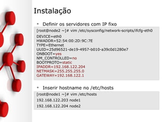 Instalação
➔
Definir os servidores com IP fixo
[root@node2 ~]# vim /etc/sysconfig/network-scripts/ifcfg-eth0
DEVICE=eth0
HWADDR=52:54:00:2D:9C:7E
TYPE=Ethernet
UUID=25d96521-de19-4957-b010-a39c0d1280e7
ONBOOT=yes
NM_CONTROLLED=no
BOOTPROTO=static
IPADDR=192.168.122.204
NETMASK=255.255.255.0
GATEWAY=192.168.122.1
➔
Inserir hostname no /etc/hosts
[root@node1 ~]# vim /etc/hosts
192.168.122.203 node1
192.168.122.204 node2
 