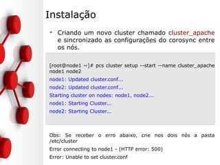 Instalação
➔
Criando um novo cluster chamado cluster_apache
e sincronizado as configurações do corosync entre
os nós.
[root@node1 ~]# pcs cluster setup --start --name cluster_apache
node1 node2
node1: Updated cluster.conf...
node2: Updated cluster.conf...
Starting cluster on nodes: node1, node2...
node1: Starting Cluster...
node2: Starting Cluster...
Obs: Se receber o erro abaixo, crie nos dois nós a pasta
/etc/cluster
Error connecting to node1 - (HTTP error: 500)
Error: Unable to set cluster.conf
 
