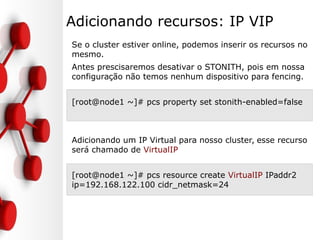 Adicionando recursos: IP VIP
Se o cluster estiver online, podemos inserir os recursos no
mesmo.
Antes prescisaremos desativar o STONITH, pois em nossa
configuração não temos nenhum dispositivo para fencing.
[root@node1 ~]# pcs property set stonith-enabled=false
Adicionando um IP Virtual para nosso cluster, esse recurso
será chamado de VirtualIP
[root@node1 ~]# pcs resource create VirtualIP IPaddr2
ip=192.168.122.100 cidr_netmask=24
 