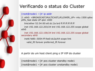 Verificando o status do Cluster
[root@node1 ~]# ip addr
2: eth0: <BROADCAST,MULTICAST,UP,LOWER_UP> mtu 1500 qdisc
pfifo_fast state UP qlen 1000
link/ether 52:54:00:e0:dc:2a brd ff:ff:ff:ff:ff:ff
inet 192.168.122.203/24 brd 192.168.122.255 scope global
eth0
inet 192.168.122.100/24 brd 192.168.122.255 scope global
secondary eth0
inet6 fe80::5054:ff:fee0:dc2a/64 scope link
valid_lft forever preferred_lft forever
A partir de um host client ping o IP VIP do cluster
[root@node1 ~]# pcs cluster standby node1
[root@node1 ~]# pcs cluster unstandby node1
 