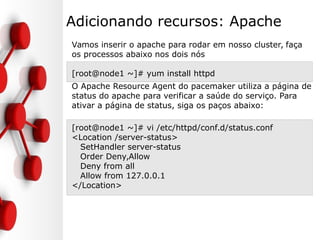 Adicionando recursos: Apache
Vamos inserir o apache para rodar em nosso cluster, faça
os processos abaixo nos dois nós
[root@node1 ~]# yum install httpd
O Apache Resource Agent do pacemaker utiliza a página de
status do apache para verificar a saúde do serviço. Para
ativar a página de status, siga os paços abaixo:
[root@node1 ~]# vi /etc/httpd/conf.d/status.conf
<Location /server-status>
SetHandler server-status
Order Deny,Allow
Deny from all
Allow from 127.0.0.1
</Location>
 