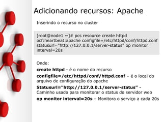 Adicionando recursos: Apache
Inserindo o recurso no cluster
[root@node1 ~]# pcs resource create httpd
ocf:heartbeat:apache configfile=/etc/httpd/conf/httpd.conf
statusurl="http://127.0.0.1/server-status" op monitor
interval=20s
Onde:
create httpd - é o nome do recurso
configfile=/etc/httpd/conf/httpd.conf – é o local do
arquivo de configuração do apache
Statusurl="http://127.0.0.1/server-status" -
Caminho usado para monitorar o status do servidor web
op monitor interval=20s – Monitora o serviço a cada 20s
 