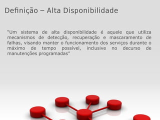 “Um sistema de alta disponibilidade é aquele que utiliza
mecanismos de detecção, recuperação e mascaramento de
falhas, visando manter o funcionamento dos serviços durante o
máximo de tempo possível, inclusive no decurso de
manutenções programadas”
Definição – Alta Disponibilidade
 