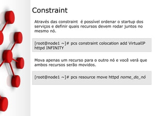 Constraint
Através das constraint é possível ordenar o startup dos
serviços e definir quais recursos devem rodar juntos no
mesmo nó.
[root@node1 ~]# pcs constraint colocation add VirtualIP
httpd INFINITY
Mova apenas um recurso para o outro nó e você verá que
ambos recursos serão movidos.
[root@node1 ~]# pcs resource move httpd nome_do_nó
 