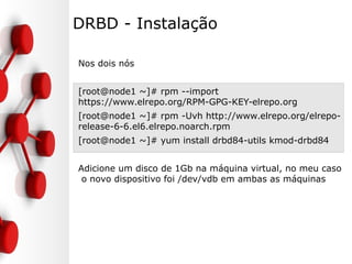 DRBD - Instalação
Nos dois nós
[root@node1 ~]# rpm --import
https://www.elrepo.org/RPM-GPG-KEY-elrepo.org
[root@node1 ~]# rpm -Uvh http://www.elrepo.org/elrepo-
release-6-6.el6.elrepo.noarch.rpm
[root@node1 ~]# yum install drbd84-utils kmod-drbd84
Adicione um disco de 1Gb na máquina virtual, no meu caso
o novo dispositivo foi /dev/vdb em ambas as máquinas
 